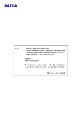 921t	 Bucholdz, Alessandra Perrinchelli
	 CamposGeraiseosobjetivosdomilênio:terraderiquezas
/ Alessandra Perrinchelli Bucholdz; Michelle de Geus. –
Ponta Grossa, Ed. Diário dos Campos, 2011
	 154 p.; il;
	 ISBN 00-000-0000-0
	 1. Indicadores econômicos 2. Desenvolvimento
sustentável. 3. Paraná – Região Campos Gerais I. Título:
CDU – 364-3:311.31(816.2)
 