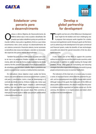 30
Develop a
global partnership
for development
Estabelecer uma
parceria para
o desenvolvimento
T
he eighth and last aim of the Millennium Development
Goal might be the boldest and most challenging one.
It proposes that everyone works together for a better,
more just and egalitarian world. Among its goals we find items
such as advancing in the development of an open commercial
and financial system, make the benefits of new technologies
accessible and attend the special necessities of the less deve-
loped countries.
It also makes part of the MDG to support the countries
without access to the sea and the small insular countries under
development, in addition to widely treating the foreign debt
problem. Finally, other goals are formulating and executing
strategies that allow respectable and productive work to young
people and promote access to essential medication.
The indicators of this Goal aim, in a macro way, to assess
a series of structural factors which limit the potential for gro-
wth, such as unemployment rate and the foreign debt control.
Although many of the goals that make part of this MDG are
about public administration, this doesn’t mean that the priva-
te initiative and the organized civil society cannot act. On the
contrary, the intention is to inspire actions and ideals which
can boost the local development.
O
oitavo e último Objetivo de Desenvolvimento do
Milênio talvez seja o mais ousado e desafiador. Ele
propõe que todos trabalhem juntos em prol de um
mundo melhor, mais justo e igualitário. Entre as suas metas
encontramos itens como avançar no desenvolvimento de
um sistema comercial e financeiro aberto, tornar acessíveis
os benefícios das novas tecnologias e atender as necessida-
des especiais dos países menos desenvolvidos.
Também faz parte desse ODM apoiar os países sem aces-
so ao mar e os pequenos Estados insulares em desenvolvi-
mento, além de tratar de forma ampla o problema da dívida
externa. Por fim, também são metas a formulação e execução
de estratégias que permitam trabalho digno e produtivo aos
jovens e proporcionar o acesso a medicamentos essenciais.
Os indicadores desse objetivo visam avaliar de forma
macro uma série de fatores estruturais que limitam o poten-
cial para o crescimento, como a taxa de desemprego e o
controle da dívida externa. Embora muitas das metas que
fazem parte desse ODM digam respeito à administração
pública, isso não significa que iniciativa privada e a socie-
dade civil organizada não possam atuar. Pelo contrário, a
intenção é inspirar ações e ideias que possam potencializar
o desenvolvimento local.
 
