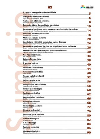 Sumário
03
A riqueza passa pela sustentabilidade
Wealth is sustainability.....................................................................................................................................................5
Oito jeitos de mudar o mundo
Eight ways to change the world.....................................................................................................................................6
Acabar com a fome e a miséria
Eradicate hunger and poverty........................................................................................................................................8
Educação básica de qualidade para todos
Achieve universal primary education for all.......................................................................................................... 10
Promover a igualdade entre os sexos e a valorização da mulher
Promote gender equality and empower women................................................................................................. 14
Reduzir a mortalidade infantil
Reduce child mortality................................................................................................................................................ 16
Melhorar a saúde materna
Improve maternal health........................................................................................................................................... 20
Combater o HIV/AIDS, a malária e outras doenças
Combat HIV/AIDS, malaria, and other diseases................................................................................................... 24
Promover a qualidade de vida e o respeito ao meio ambiente
Ensure environmental sustainability....................................................................................................................... 26
Estabelecer uma parceria para o desenvolvimento
Develop a global partnership for development................................................................................................... 30
Nós Podemos Paraná
We can do it Paraná..................................................................................................................................................... 34
Criança fora de risco
Children out of danger................................................................................................................................................ 38
É hora de reciclar
It’s high time to recycle................................................................................................................................................ 40
Combate à Hanseníase
Battle against Leprosy................................................................................................................................................. 44
Adolescentes cidadãos
Teen citizens................................................................................................................................................................... 48
Não ao trabalho infantil
No to child labor........................................................................................................................................................... 52
Cultura e educação
Culture and education................................................................................................................................................ 56
Recuperação de nascentes
Fountainhead recovery............................................................................................................................................... 58
Cultura e socialização
Culture and socialization........................................................................................................................................... 60
Reciclagem de óleo
Oil recycling .................................................................................................................................................................. 62
Construindo a cidadania
Building citizenship...................................................................................................................................................... 66
Água para o futuro
Water for the future...................................................................................................................................................... 68
Alimentação saudável
Healthy eating............................................................................................................................................................... 72
Gincana ambiental
Environment Scavenger Hunt................................................................................................................................... 76
Conversa entre meninas
Conversation between girls....................................................................................................................................... 80
Sacolas ecológicas
Ecological bags............................................................................................................................................................. 82
A moeda maçã
The apple currency....................................................................................................................................................... 84
Turismo ecológico
Eco turism....................................................................................................................................................................... 86
Visitas pedagógicas
Educational visits.......................................................................................................................................................... 90
 