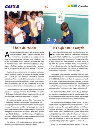 40
É hora de reciclar It’s high time to recycle
A
educação ambiental é o carro chefe do projeto Recicle
Agora, Não Perca a Hora!. O projeto surgiu em 2009,
no município de Carambeí, e teve como primeira
etapa a apresentação de palestras sobre reciclagem nas
escolas municipais e centros de educação infantil. Em julho
de 2009 teve início a coleta seletiva na cidade. Pouco tempo
depois, a Prefeitura auxiliou com apoio técnico e jurídico a
criação da Cooperativa Ambiental de Carambeí – COOPAM.
Atualmente o município conta com a coleta seletiva em
todo o perímetro urbano. O material é coletado e triado
pela COOPAM, que faz a separação e revende às empresas
recicladoras. Assim, mais de 20 famílias de Carambeí têm seu
sustento garantido. Os benefícios para o meio ambiente tam-
bém são evidentes já que 10% das 200 toneladas de lixo pro-
duzidas mensalmente no município estão sendo recicladas.
O envolvimento dos estudantes é garantido através de
projetos de educação ambiental desenvolvidos nas escolas
e da Gincana Ambiental realizada anualmente. Eles partici-
pam de provas intelectuais, recreativas e culturais.
A iniciativa engloba o projeto Óleo Futuro, que visa
a reciclagem do óleo de cozinha e está presente em 15
municípios paranaenses. O óleo de cozinha é coletado pela
empresa Focam, que o utiliza na fabricação de matéria-
prima para ração animal. Carambeí conta com 20 pontos de
entrega voluntária de óleo de cozinha. Além disso, quando
a quantidade de óleo de cozinha entregue pela população
atinge um valor estipulado a cooperativa e as escolas muni-
cipais são beneficiadas com equipamentos.
Até julho de 2011, aproximadamente 480 toneladas de
resíduos foram encaminhadas para a reciclagem.
E
nvironmental education is the very flagship of the pro-
ject Recycle Now, There’s No Time to Lose!. The project
started back in 2009, in the municipality of Carambeí,
and had as its first step the presentation of lectures on recycling
in public schools and early childhood education centers. In
July 2009 the selective collection started being carried out
in the city. Shortly thereafter the City Hall assisted with both
technical and legal support the creation of the Carambeí’s
Environmental Cooperative – known as COOPAM.
Currently the municipality has a selective collection throu-
ghouttheentirecitylimit.Thematerialiscollectedandscreened
by the COOPAM, which then conducts the separation and resells
it to recycling companies. Consequently, more than 20 families
from Carambeí have their livelihoods assured. The environment
benefits of the project are also evident as 10% of the 200 tons of
garbage produced each month in the city are being recycled.
The involvement of the students is secured through the develo-
pingofenvironmentaleducationprojectsinschoolsandalsothrou-
ghtheEnvironmentalScavengerHuntheldannuallywhichengages
studentsinintellectual,recreationalandculturalcompetitions.
The initiative also includes the project Future Oil, which
aims to recycle cooking oil and is currently present in 15 muni-
cipalities of Paraná. The cooking oil is collected by the Focam
Company, which uses it in the manufacturing of raw mate-
rial for animal food. Carambeí hosts 20 points for voluntary
cooking oil delivery. Additionally, when the amount of cooking
oil delivered by the population reaches a certain stipulated
value the cooperative as well as the municipal schools are
benefited with equipment they happen to be in need of.
ByJuly2011,roughly480tonsofwasteweresentforrecycling.
Carambeí
 