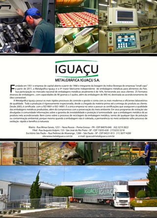 F
undada em 1951 e empresa de capital aberto a partir de 1968 e integrante da listagem do índice Bovespa de empresas“small caps”
a partir de 2011, a Metalgráfica Iguaçu é a 4ª maior fabricante independente de embalagens metálicas para alimentos do País.
Sua participação no mercado nacional de embalagens metálicas atualmente é de 16%, fornecendo aos seus clientes 25 formatos
diversos de embalagens , com capacidades de 90 gramas a 5 quilos, além da embalagem de 900 ml, destinada ao acondicionamento de
óleo comestível.
A Metalgráfica Iguaçu possui os mais rígidos processos de controle e gestão e conta com os mais modernos e eficientes laboratórios
de qualidade. Toda a produção é rigorosamente inspecionada, desde a chegada da matéria-prima até a entrega do produto ao cliente.
Desde 2003, é certificada com a ISO 9001 e ISO 14001. É a única empresa no setor a possuir as certificações que asseguram a qualidade
das embalagens metálicas produzidas, além do compromisso com a preservação do meio ambiente. Em seus programas de visitação são
divulgadas à comunidade informações sobre a garantia de inviolabilidade e proteção à luminosidade que a embalagem metálica dá ao
produto nela acondicionado. Bem como sobre o processo de reciclagem da embalagem metálica, isento de qualquer tipo de poluição
ou contaminação ambiental, porque mesmo quando a embalagem não é coletada, a permanência no meio ambiente sofre processo de
oxidação rápido e benéfico à natureza.
Matriz - Rua Minas Gerais, 1231 – Nova Russia – Ponta Grossa – PR - CEP 84070-040 (42) 3219 2822
Filial - Rua Augusto Vulpini, 153 - São José do Rio Preto - SP - CEP 15035-630 (17)3233 5218
Escritório São Paulo – Rua Pedroso de Alvarenga , 1284 – São Paulo - SP - CEP 04531-913 (11) 3077 4200
site:www.metaliguacu.com.br e-mail: iguacu@metaliguacu.com.br
 