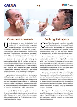 44
Combate à hanseníase Battle against leprosy
U
ma das atuações de Castro no alcance dos ODM
se dá através do projeto Intensificar as Ações de
Combate à Hanseníase. Em 2003, quando a iniciati-
va teve início, foram detectados 44 novos casos da doença.
Esse número foi caindo gradativamente e, em 2010, surgi-
ram apenas seis novos casos. Em sete anos, aproximada-
mente 148 pessoas foram diagnosticadas com hanseníase.
O tratamento é gratuito e oferecido no Serviço de
Assistência Especializada (SAE) do município. A equipe mul-
tidisciplinar é composta por médico, farmacêutico, enfermei-
ro, assistente social, fisioterapeuta e técnico de enfermagem.
O local conta com farmácia especializada, sala de fisioterapia
e oferece horários alternativos. Ainda em 2011, deve haver a
incorporação de uma equipe odontológica ao programa.
Os portadores de hanseníase ainda sofrem com o estigma
social e psicológico da doença. Ela tem cura, mas se não for
tratada pode causar deformidades permanentes, por isso a
preocupação com a reabilitação física dos pacientes. Outra
marca do programa é a realização de exames nos comunican-
tes - pessoas que tiveram contato prolongado com portado-
res da doença - interrompendo a cadeia de transmissão.
O projeto também conta com o grupo de teatro chama-
do Agentes da Virada, formado por agentes comunitárias de
saúde. Elas atuam na prevenção da hanseníase por meio de
palestras e apresentações nas escolas explicando os sinto-
mas e o tratamento da doença.
O
ne of Castro’s procedures in achieving the MDG is
through a project known as Concentrated Actions in
Order to Battle Leprosy. Back in 2003, when the pro-
posal began, 44 new cases were detected. This number has been
falling increasingly and, in 2010, there were only six new cases.
In seven years, about 148 people were diagnosed with leprosy.
Treatment is free of charge and obtainable in Specialized
Assistance Service (SAE) in the municipality. The multidisci-
plinary team consists of a physician, a pharmacist, a nurse, a
social worker, a physiotherapist and nursing technicians. The
location provides specific pharmacy, physiotherapy room and
also offers alternative schedules. In 2011, there should be also
the inclusion of a dental team to the program.
The leprosy patients still suffer with the social and psycho-
logical stigma of the disease. Although the disease is curable if
untreated can cause everlasting deformities, hence the concern
for the physical rehabilitation of patients. Another characteris-
tic of the program is to carry out examinations in those who are
communicating the problem- people who have had prolonged
contact with carriers of the disease – so that the chain of trans-
mission is interrupted.
The project also offers performances of a theater group
called Turnaround Agents, consisting of the community health
agents. They work in the prevention of leprosy through lectures
and presentations in schools explaining the symptoms and
treatment of the disease.
Castro
 