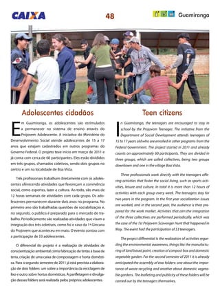 48 Guamiranga
Adolescentes cidadãos Teen citizens
E
m Guamiranga, os adolescentes são estimulados
a permanecer no sistema de ensino através do
Projovem Adolescente. A iniciativa do Ministério do
Desenvolvimento Social atende adolescentes de 15 a 17
anos que estejam cadastrados em outros programas do
Governo Federal. O projeto teve início em março de 2011 e
já conta com cerca de 60 participantes. Eles estão divididos
em três grupos, chamados coletivos, sendo dois grupos no
centro e um na localidade de Boa Vista.
Três profissionais trabalham diretamente com os adoles-
centes oferecendo atividades que favoreçam a convivência
social, como esportes, lazer e cultura. Ao todo, são mais de
12 horas semanais de atividades com cada grupo. Os ado-
lescentes permanecem durante dois anos no programa. No
primeiro ano são trabalhadas questões de sociabilização e,
no segundo, o público é preparado para o mercado de tra-
balho. Periodicamente são realizadas atividades que visam a
integração dos três coletivos, como foi o caso da 1ª Gincana
do Projovem que aconteceu em maio. O evento contou com
a participação de 53 adolescentes.
O diferencial do projeto é a realização de atividades de
conscientização ambiental como fabricação de tintas à base de
terra, criação de uma caixa de compostagem e horta domésti-
ca. Para o segundo semestre de 2011 já está prevista a elabora-
ção de dois folders: um sobre a importância da reciclagem de
lixo e outro sobre hortas domésticas. A panfletagem e divulga-
ção desses folders será realizada pelos próprios adolescentes.
I
n Guamiranga, the teenagers are encouraged to stay in
school by the Projovem Teenager. The initiative from the
Department of Social Development attends teenagers of
15 to 17 years old who are enrolled in other programs from the
Federal Government. The project started in 2011 and already
counts on approximately 60 participants. They are divided in
three groups, which are called collectives, being two groups
downtown and one in the village Boa Vista.
Three professionals work directly with the teenagers offe-
ring activities that foster the social living, such as sports acti-
vities, leisure and culture. In total it is more than 12 hours of
activities with each group every week. The teenagers stay for
two years in the program. In the first year socialization issues
are worked, and in the second year, the audience is then pre-
pared for the work market. Activities that aim the integration
of the three collectives are performed periodically, which was
the case of the 1st Projovem Scavenger Hunt that happened in
May. The event had the participation of 53 teenagers.
The project differential is the realization of activities regar-
ding the environmental awareness, things like the manufactu-
ring of land based paint, creation of compost box and domestic
vegetable garden. For the second semester of 2011 it is already
anticipated the assembly of two folders: one about the impor-
tance of waste recycling and another about domestic vegeta-
ble gardens. The leafleting and publicity of these folders will be
carried out by the teenagers themselves.
 