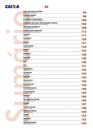 Sumário
04
Desmatamento evitado
Deforestation Avoided................................................................................................................................................ 94
Inclusão digital
Digital Inclusion............................................................................................................................................................ 98
Erradicar a desnutrição
Eradication of undernourishment.......................................................................................................................100
Cuidando do Corpo, Alimentando a Mente
Caring for the Body, Nourishing the Mind.........................................................................................................104
Moradias Ecológicas
Ecological homes.....................................................................................................................................................108
Preservação ambiental
Environment preservation....................................................................................................................................112
Arapoti
Arapoti.......................................................................................................................................................................117
Carambeí
Carambeí...................................................................................................................................................................120
Castro
Castro.........................................................................................................................................................................121
Guamiranga
Guamiranga.............................................................................................................................................................124
Imbaú
Imbaú.........................................................................................................................................................................125
Imbituva
Imbituva.....................................................................................................................................................................126
Ipiranga
Ipiranga......................................................................................................................................................................128
Irati
Irati..............................................................................................................................................................................130
Ivaí
Ivaí...............................................................................................................................................................................131
Jaguariaíva
Jaguariaíva...............................................................................................................................................................132
Ortigueira
Ortigueira..................................................................................................................................................................134
Palmeira
Palmeira.....................................................................................................................................................................135
Piraí do Sul
Piraí do Sul.................................................................................................................................................................136
Ponta Grossa
Ponta Grossa.............................................................................................................................................................138
Porto Amazonas
Porto Amazonas......................................................................................................................................................140
Prudentópolis
Prudentópolis...........................................................................................................................................................142
Reserva
Reserva.......................................................................................................................................................................144
São João Do Triunfo
São João Do Triunfo...............................................................................................................................................146
Sengés
Sengés........................................................................................................................................................................147
Teixeira Soares
Teixeira Soares..........................................................................................................................................................148
Telêmaco Borba
Telêmaco Borba.......................................................................................................................................................150
Tibagi
Tibagi..........................................................................................................................................................................152
Ventania
Ventania.....................................................................................................................................................................153
Agradecimentos
Acknowledgements................................................................................................................................................154
 