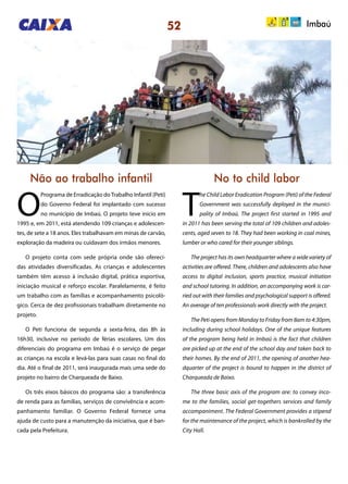52
Não ao trabalho infantil No to child labor
O
Programa de Erradicação doTrabalho Infantil (Peti)
do Governo Federal foi implantado com sucesso
no município de Imbaú. O projeto teve início em
1995 e, em 2011, está atendendo 109 crianças e adolescen-
tes, de sete a 18 anos. Eles trabalhavam em minas de carvão,
exploração da madeira ou cuidavam dos irmãos menores.
O projeto conta com sede própria onde são ofereci-
das atividades diversificadas. As crianças e adolescentes
também têm acesso à inclusão digital, prática esportiva,
iniciação musical e reforço escolar. Paralelamente, é feito
um trabalho com as famílias e acompanhamento psicoló-
gico. Cerca de dez profissionais trabalham diretamente no
projeto.
O Peti funciona de segunda a sexta-feira, das 8h às
16h30, inclusive no período de férias escolares. Um dos
diferenciais do programa em Imbaú é o serviço de pegar
as crianças na escola e levá-las para suas casas no final do
dia. Até o final de 2011, será inaugurada mais uma sede do
projeto no bairro de Charqueada de Baixo.
Os três eixos básicos do programa são: a transferência
de renda para as famílias, serviços de convivência e acom-
panhamento familiar. O Governo Federal fornece uma
ajuda de custo para a manutenção da iniciativa, que é ban-
cada pela Prefeitura.
T
he Child Labor Eradication Program (Peti) of the Federal
Government was successfully deployed in the munici-
pality of Imbaú. The project first started in 1995 and
in 2011 has been serving the total of 109 children and adoles-
cents, aged seven to 18. They had been working in coal mines,
lumber or who cared for their younger siblings.
The project has its own headquarter where a wide variety of
activities are offered. There, children and adolescents also have
access to digital inclusion, sports practice, musical initiation
and school tutoring. In addition, an accompanying work is car-
ried out with their families and psychological support is offered.
An average of ten professionals work directly with the project.
The Peti opens from Monday to Friday from 8am to 4:30pm,
including during school holidays. One of the unique features
of the program being held in Imbaú is the fact that children
are picked up at the end of the school day and taken back to
their homes. By the end of 2011, the opening of another hea-
dquarter of the project is bound to happen in the district of
Charqueada de Baixo.
The three basic axis of the program are: to convey inco-
me to the families, social get-togethers services and family
accompaniment. The Federal Government provides a stipend
for the maintenance of the project, which is bankrolled by the
City Hall.
Imbaú
 