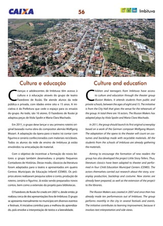 56
Cultura e educação Culture and education
C
rianças e adolescentes de Imbituva têm acesso à
cultura e à educação através do grupo de teatro
Fazedores de Ilusão. Ele atende alunos da rede
pública e privada, com idades entre oito e 15 anos. A ini-
ciativa é da Prefeitura que cede o espaço para os ensaios
do grupo. Ao todo, são 16 atores. O Fazedores de Ilusão já
adaptou peças de Viola Spolin e Maria Clara Machado.
Em 2011, o grupo deve lançar o seu primeiro roteiro ori-
ginal baseado numa obra do compositor alemão Wolfgang
Mozart. A adaptação da ópera para o teatro irá contar com
figurino e cenário confeccionados com materiais recicláveis.
Todos os alunos da rede de ensino de Imbituva já estão
envolvidos na arrecadação de material.
Com o objetivo de incentivar a formação de novos lei-
tores o grupo também desenvolveu o projeto Pequenos
Contadores de Histórias. Desse modo, clássicos da literatura
foram adaptados para o teatro e apresentados em quatro
Centros Municipais de Educação Infantil (CEMEI). Os pró-
prios atores realizaram pesquisa sobre o conto, produção de
roteiro, cenário e figurino. Já estão sendo preparados novos
contos, bem como a extensão do projeto para bibliotecas.
O Fazedores de Ilusão foi criado em 2007 e, desde então, já
realizou cerca de dez apresentações fora de Imbituva. O grupo
se apresenta mensalmente no município em diversos eventos
e festivais. A iniciativa contribui para a melhora do aprendiza-
do, pois envolve a interpretação de textos e a lateralidade.
C
hildren and teenagers from Imbituva have access
to culture and education through the theater group
Illusion Makers. It attends students from public and
private schools, between the ages of eight and 15. The initiative
is from the City Hall that gives the venue for the rehearsals of
the group. In total there are 16 actors. The Illusion Makers has
adapted plays by Viola Spolin and Maria Clara Machado.
In 2011, the group should launch its first original screenplay
based on a work of the German composer Wolfgang Mozart.
The adaptation of the opera to the theater will count on cos-
tumes and backdrop made with recyclable materials. All the
students from the schools of Imbituva are already gathering
the materials.
Aiming to encourage the formation of new readers the
group has also developed the project Little Story Tellers. Thus,
literature classics have been adapted to theater and perfor-
med in four Child Education Municipal Centers (CEMEI). The
actors themselves carried out research about the story, scre-
enplay production, backdrop and costume. New stories are
already been prepared, as well as the extension of the project
to the libraries.
The Illusion Makers was created in 2007 and since then has
already made ten performances out of Imbituva. The group
performs monthly in the city in several festivals and events.
The initiative contributes to learning improvement, because it
involves text interpretation and side views.
Imbituva
 