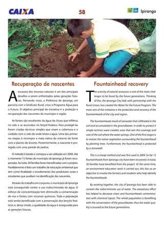 58 Ipiranga
Recuperação de nascentes Fountainhead recovery
A
escassez dos recursos naturais é um dos principais
desafios a serem enfrentados pelas gerações futu-
ras. Pensando nisso, a Prefeitura de Ipiranga, em
parceria com o Sindicato Rural, criou o Programa Água para
o Futuro. O objetivo principal da iniciativa é a proteção e
recuperação das nascentes do município e região.
As fontes são resultantes da água da chuva que infiltrou
no solo e se acumulou no lençol freático. Para protegê-las
foram criadas técnicas simples que visam a cobertura e o
cuidado com o solo de onde brota a água. Uma das primei-
ras etapas é recompor a mata nativa do entorno da fonte
com o plantio de árvores. Posteriormente, a nascente é pro-
tegida com uma parede de pedras.
O método é barato e começou a ser utilizado em 2009. Até
o momento 15 fontes do município de Ipiranga já foram recu-
peradas.Aotodo,30famíliasforambeneficiadascomoprojeto.
Paralelamente é feito um trabalho de educação ambiental que
tem como finalidade o envolvimento dos produtores rurais e
estudantes que auxiliam na identificação das nascentes.
Atravésdotrabalhoemconjunto,omunicípiodeIpiranga
está conseguindo conter o uso indiscriminado da água. O
esforço de conscientização tem diminuído a contaminação
de rios e fontes com insumos químicos. Toda a população
está sendo beneficiada com a preservação dos lençóis freá-
ticos e, desse modo, a qualidade da água é assegurada para
as gerações futuras.
T
he scarcity of natural resources is one of the main chal-
lenges to be faced by the future generations. Thinking
of this, the Ipiranga City Hall, with partnership with the
Rural Union, has created the Water for the Future Program. The
main aim of this initiative is the protection and recovery of the
fountainheads of the city and region.
The fountainheads result of rainwater that infiltrated in the
soil and accumulated in the groundwater. In order to protect it
simple technics were created, ones that aim the coverage and
care of the soil where the water springs. One of the first stages is
to restore the native vegetation surrounding the fountainhead
by planting trees. Furthermore, the fountainhead is protected
by a stonewall.
This is a cheap method and was first used in 2009. So far 15
fountainheads from Ipiranga city have been recovered. In total,
30 families have benefited from the project. At the same time,
an environment education work is carried out, this has as an
objective to involve the farmers and students who help identify
the fountainheads.
By working together, the city of Ipiranga has been able to
contain the indiscriminate use of water. The awareness effort
has helped to decrease rivers and fountainheads contamina-
tion with chemical inputs. The whole population is benefiting
with the conservation of the groundwater, thus the water qua-
lity is assured to the future generations.
 