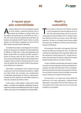 A riqueza passa
pela sustentabilidade
Wealth is
sustainability
A
primeira edição do livro Terra de Riquezas, lançado
em 2010, retratou o potencial econômico dos 23
municípios que compõem os Campos Gerais, uma
das regiões mais promissoras do Sul do Brasil. Em 2011, o
livro está sendo novamente editado pelo jornal Diário dos
Campos, com produção da ABC Projetos. A obra, em versão
bilíngue, traz informações atualizadas do Censo 2010 do
IBGE e dados levantados pelo IPC Marketing.
A novidade dessa edição é a abordagem dos municípios
através da perspectiva dos Objetivos de Desenvolvimento
do Milênio. Os ODM foram criados pela Organização das
Nações Unidas (ONU) em setembro de 2000 e prevêem o
alcance de diversas metas até 2015. Desse modo, o livro
traz os avanços obtidos pela região através de projetos bem
sucedidos. Cada município é retratado através de um case,
o que não significa que não existam também outras propos-
tas de relevância em andamento.
Para facilitar a compreensão e tornar a leitura mais ágil
e prazerosa, o livro Terra de Riquezas traz gráficos e tabelas
com dados oficiais dos municípios, que complementam
as informações apresentadas nos textos. Foi selecionado o
indicador de maior relevância de cada ODM, entretanto, as
metas são compostas por diversos índices.
A obra mostra o modo original e criativo como o poder
público, a sociedade civil organizada, organizações não-gover-
namentaiseempresasvêmtrabalhandonabuscadeummundo
melhor e o que cada um de nós pode fazer em prol dos ODM.
T
he first edition of the book Land of Wealth, launched
in 2010, portrayed the economical potential of the 23
cities that make Campos Gerais, one of the most pro-
mising regions in the South of Brazil. In 2011, the book is again
been edited by the Diário dos Campos, with an ABC Projetos
production. The book in its bilingual version brings updated
information from the IBGE Census 2010 as well as data collec-
ted by the IPC Marketing.
The innovation of this edition is the approach of the cities
through the Millennium Development Goals. The MDG were
created by the United Nations (UN) in September 2000 and aim
the achievement of several goals by 2015. Through this pers-
pective, the book brings the advances obtained by the region
through the projects that are successful in each city.
In order to facilitate understanding and make the reading
of it quicker and more enjoyable, the book Land of Wealth brin-
gs graphs and tables with official data of the municipalities,
which fully complement the information presented in the texts.
The most relevant indicator of each of the MDGs was selected;
however, the goals are composed of several indexes.
The book shows in an original and creative fashion the
government, civil society organizations, nongovernmental
organizations and companies that have been working in sear-
ch of a better world as well as what each of us can do so that
the MDGs are accomplished.
05
 