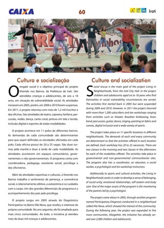 60 Irati
Cultura e socialização Culture and socialization
O
resgate social é o objetivo principal do projeto
Vivendo nos Bairros, da Prefeitura de Irati. São
atendidos crianças e adolescentes, de seis a 18
anos, em situação de vulnerabilidade social. As atividades
iniciaram em 2005, porém, em 2009 e 2010 foram suspensas.
Em 2011, o projeto retornou com mais de 1,2 mil inscritos e
dez oficinas. São atividades de teatro, capoeira, fanfarra, per-
cussão, violão, dança, canto coral, pintura em tela e tecido,
inclusão digital e esportes de todas modalidades.
O projeto acontece em 11 polos de diferentes bairros.
As demandas de cada comunidade são determinantes
para que sejam definidas as atividades ofertadas em cada
polo. Cada oficina possui de 20 a 25 vagas. São duas tur-
mas pela manhã e duas à tarde de cada modalidade. As
atividades acontecem em espaços comunitários, gover-
namentais e não-governamentais. O programa conta com
coordenadora, pedagoga, assistente social, psicóloga e
dez oficineiros.
Além de atividades esportivas e culturais, o Vivendo nos
Bairros trabalha o sentimento de pertença, a convivência
social, o relacionamento afetivo, a autoestima e os cuidados
com o corpo. Um dos grandes diferenciais do programa é o
acompanhamento dos pais pela psicóloga.
O projeto surgiu em 2005 através do Diagnóstico
Participativo no Bairro Vila Nova, que revelou o interesse da
própria comunidade. No ano seguinte, ele foi ampliado para
mais cinco comunidades. Ao todo, a iniciativa já atendeu
mais de duas mil crianças e adolescentes.
S
ocial rescue is the main goal of the project Living in
Neighborhoods, from the Irati City Hall. In the project
children and adolescents aged six to 18 years who find
themselves in social vulnerability circumstances are served.
The activities first started back in 2005 but were suspended
during 2009 and 2010. However, in 2011 the project returned
with more than 1,200 subscribers and ten workshops ranging
from activities such as theater, Brazilian kickboxing, brass
band, percussion, guitar, dance, singing, painting on fabric and
canvas, digital inclusion and a wide variety of sports.
The project takes place on 11 specific locations in different
neighborhoods. The demands of each and every community
are determinant so that the activities offered in each location
are defined. Each workshop has 20 to 25 vacancies. There are
two classes in the morning and two classes in the afternoons
for each of the modalities offered. The activities take place in
governmental and non-governmental communitarian sites.
The program also has a coordinator, an educator, a social
worker, a psychologist and ten workshop instructors.
Additionally to sports and cultural activities, the Living in
Neighborhoods works in order to develop a sense of belonging,
of social unity, emotional relationships, self-esteem and body
care. One of the major assets of the program is the monitoring
of the parents led by a psychologist.
The project came about in 2005, through another program
named Participatory Diagnosis conducted in a neighborhood
called Vila Nova, which showed the interest of the community.
During the following year, the project was expanded to five
more communities. Altogether, the initiative has already ser-
ved over 2,000 children and adolescents.
 