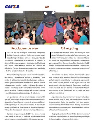 62 Ivaí
Reciclagem de óleo Oil recycling
I
vaí é um dos 15 municípios paranaenses integrantes
do Óleo Futuro. O projeto é da Focam, empresa espe-
cializada na produção de farinhas e óleos, advindos de
subprodutos provenientes de abatedouro. A proposta é
desenvolvida em parceria com a Associação dos Municípios
dos Campos Gerais (AMCG) e o Núcleo dos Objetivos do
Milênio dos Campos Gerais e visa conscientizar a população
a destinar corretamente o óleo de cozinha.
A iniciativa foi implantada em Ivaí em novembro de 2010.
Desde então, 1,3 tonelada de resíduos foi arrecadada. Os 15
pontos de coleta existentes estão distribuídos em estabeleci-
mentos gastronômicos, mercados e escolas. A Focam fornece
toda a estrutura logística e realiza a coleta do óleo usado. A
empresa beneficia o resíduo e revende como matéria-prima
para ração animal. O óleo é comprado pela empresa e a renda
é revertida para as escolas e associação de catadores.
Um questionário sobre a conscientização ambiental foi
aplicado em Ivaí para se verificar a viabilidade da implanta-
ção do Óleo Futuro. Durante o evento de lançamento foi rea-
lizada a premiação do concurso de desenho do mascote do
projeto e de frases de conscientização ambiental, desenvol-
vidos pelos alunos da rede estadual e municipal de ensino.
O projeto surgiu em agosto de 2010 nos Campos Gerais
e, em menos de um ano, 67 toneladas de óleo deixaram de
cair no encanamento de água de residências e empresas.
I
vaí is one of the cities from Paraná that makes part of the
Future Oil Project. The project is by Focam, a company spe-
cialized in the production of flour and oils made of bypro-
ducts from the slaughterhouse. The proposal is developed in
partnership with the Campos Gerais Cities Association (AMCG)
and the Nucleus of the Millennium Goals from Campos Gerais
and aims to raise people’s awareness about the proper disposal
of culinary oil.
The initiative was started in Ivaí in November 2010. Since
then, 1.3 ton of waste have been collected. The fifteen existing
collecting points are distributed in restaurants, supermarkets
and schools. Focam provides all the logistic structure and
carries out the collection of used oil. The company benefits the
waste and resells it as raw material for animal feed. The com-
pany buys the oil and the income is sent to schools and waste
collectors associations.
A questionnaire about environment awareness has been
made in Ivaí in order to verify the viability on the Future Oil
implementation. During the launching event there was the
award ceremony for the best mascot drawing and environ-
ment awareness sentences, which were made by the students
of the city and state schools.
The project was born in August 2010 in Campos Gerais and
in less than a year, 67 tons of oil are no longer being discharged
in the water piping of houses and companies.
 