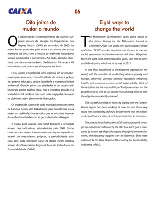 06
Eight ways to
change the world
Oito jeitos de
mudar o mundo
T
he Millennium Development Goals came about at
the United Nations for the Millennium Summit in
September 2000. The goals were punctuated by Brazil
and other 190 UN member countries with the aim to improve
social, economical and environmental indicators. Altogether,
there are eight solid and measurable goals, split into 18 aims
and 48 indicators, which are to be met by 2015.
It was thus established a development agenda for the
world, with the intention of eradicating extreme poverty and
hunger, achieving universal primary education, improving
health, and ensuring environmental sustainability. Most of
these actions are the responsibility of local government but the
private sector as well as civil society must also tag along so that
the objectives are wholly achieved.
The successful projects in each city display how the Campos
Gerais region has been working in order to turn those very
goals into plain reality. It should be well noted that the initiati-
ves brought up are attuned to the particularities of the region.
The pursuit for achieving the MDG is also portrayed throu-
gh the indicators established by the UN. Since each goal is mea-
sured by its own set of specific organs, through its own mecha-
nisms, the frequency adopted can be dissimilar. Data were
obtained by the Base Regional Observatory for Sustainability
Indicators (ORBIS).
O
s Objetivos de Desenvolvimento do Milênio sur-
giram através da atuação da Organização das
Nações Unidas (ONU) em setembro de 2000. As
metas foram pactuadas pelo Brasil e os outros 190 países
membros da ONU com o intuito de melhorar indicadores
sociais, ambientais e econômicos. Ao todo, são oito obje-
tivos concretos e mensuráveis, divididos em 18 metas e 48
indicadores, que devem ser alcançados até 2015.
Ficou assim estabelecida uma agenda de desenvolvi-
mento para o mundo, com a finalidade de reduzir a pobre-
za, garantir educação, saúde, igualdade e sustentabilidade
ambiental. Grande parte das atividades é de responsabi-
lidade do poder público local, mas a iniciativa privada e a
sociedade civil também precisam estar engajadas para que
os objetivos sejam plenamente alcançados.
Os projetos de sucesso de cada município mostram como
os Campos Gerais vêm trabalhando para transformar essas
metas em realidade. Cabe ressaltar que as iniciativas levanta-
das estão sintonizadas com as particularidades da região.
A busca pelo alcance dos ODM também é retratada
através dos indicadores estabelecidos pela ONU. Como
cada uma das metas é mensurada por órgãos específicos,
através de mecanismos próprios, a periodicidade ado-
tada para cada indicador varia. Os dados foram obtidos
através do Observatório Regional Base de Indicadores de
Sustentabilidade (ORBIS).
 