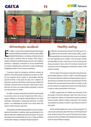 72 Palmeira
Alimentação saudável Healthy eating
E
m 2006, a nutricionista responsável pela alimentação
escolardaPrefeituradePalmeira,visitouescolas,CMEIs,
entidades filantrópicas e constatou um baixo consumo
de soja, frutas e verduras entre as crianças. Assim surgiu o
projeto Amiguinhos da Alimentação, que tem como objetivo
promover a educação nutricional no ensino fundamental.
A iniciativa realizada pela nutricionista e pela Coordenação
Pedagógica atende 3,4 mil crianças anualmente.
A primeira etapa do programa aconteceu através de
palestras sobre alimentação saudável nas escolas, em 2007.
No ano seguinte foram criados os personagens KidLeite
(pacote de leite) e Sojix (grão de soja) com o objetivo de
estimular o gosto por alimentos à base de soja. Também foi
realizada a primeira Feira da Nutrição. Cada escola é sorte-
ada com um tema e as crianças devem pesquisar o assunto
para apresentá-lo no evento.
Em 2009, um teatro de fantoches infantil foi apresentado
às primeiras séries do ensino fundamental. Além disso, o
projeto viabilizou a entrega de material didático com várias
atividades relacionadas à reeducação alimentar. A cartilha
passou a ser elaborada de acordo com a faixa etária dos
alunos, sendo uma para cada série.
OAmiguinhosdaAlimentaçãotambémcontacomcapaci-
tação de merendeiras e palestras sobre aproveitamento inte-
gral dos alimentos voltada para os pais dos alunos. O sucesso
do projeto foi reconhecido pelo Sesi com o 2° lugar no Prêmio
Construindo a Nação, na categoria Projetos Especiais.
I
n 2006, the nutritionist from Palmeira City Hall, who is res-
ponsible for the school diet, visited schools, CMEIs, charita-
ble organizations and observed a low consume of soybean,
fruit and vegetable by the children. Thus the project Friends
of Eating Right was born, which has as its aim to promote the
dietary education in basic school. The initiative started by the
nutritionist and the Pedagogical Coordination attends 3,400
children annually.
The first stage of the program took place through lectures
about healthy eating in schools, in 2007. In the following year
the characters KidLeite (milk box) and Sojix (soybean) were cre-
ated aiming to stimulate the taste for soy-based food. The first
Nutrition Fair was also held, for each school it is drawn a topic
and the students are supposed to research and study about it
in order to make a presentation on the event.
In 2009, a puppet play for children was presented to the
first grades of the basic education. Apart from that, the pro-
ject enabled the delivery of educational material containing
several activities related to dietary reeducation. The material
was prepared according to students’ age, being one book for
each grade.
Friends of Eating Right also counts on the participation of
school cooks and lectures about the full use of the food directed
to the students’ parents. The success of the project was recogni-
zed by Sesi with second place of the Building the Nation Award,
under the Special Projects category.
 