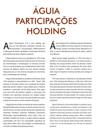 A
Águia Participações S/A é uma holding que
atua em três diferentes atividades: Soluções em
Movimentação e Armazenagem, Reflorestamento
e Fabricação de Painéis de Madeira e Fabricação de Resina
para Indústria de tintas, selantes e adesivos.
A Águia Sistemas iniciou suas atividades em 1973 e hoje,
além da atuação internacional, é líder do setor de estruturas
de movimentação e armazenagem no mercado nacional.
Com um mix de produtos que complementam toda a infra-
estrutura de logística, oferece aos seus clientes soluções
adequadas para as mais diversas situações de movimenta-
ção e armazenagem de materiais.
A Águia Florestal dedica-se ao plantio de florestas desde
1974 atingindo a autossuficiência em 1992. Desde 1993
atuando no mercado externo com a produção de madeira
aplainada, painéis colados e vigas coladas para a indústria
moveleira e construção civil de vários países, inicia agora
uma nova linha de produtos voltados à construção civil
brasileira com elementos estruturais em madeira colada.
A serragem e a casca do pinus são aproveitadas para gerar
energia térmica para as outras empresas do grupo.
A Águia Química é líder no mercado de resinas sintéticas,
atendendo fabricantes de tintas no Brasil e exterior. No mer-
cado de tintas e vernizes, atende clientes dos segmentos de
impressão, moveleiro, industrial, imobiliário, automotivo,
demarcação, impermeabilização, entre outros. Com um
portfólio completo de resinas, a empresa oferece soluções
customizadas com foco nas necessidades específicas de
cada cliente. Além disso, atua também na distribuição de
uma linha completa de produtos químicos.
Á
guia Holdings S/A is a holding company that operates
in three different activities: Solutions for Moving and
Storage, Forestry and Wood Panels, Manufacture of
Resin as well as Manufacturing Industry for paints, sealants
and adhesives.
Águia Systems began operations in 1973 and today, in
addition to international operations, is an industry leader in
handling and storage facilities within the domestic market.
With a mix of products that complement the entire infras-
tructure of logistics, it offers its customers solutions for a
wide range of situations involving handling and storage of
materials.
The Forest division is dedicated to the planting of forests
since 1974, reaching self-sufficiency in 1992. Since 1993 it has
been working in the foreign market with the production of pla-
ned wood, glued panels and beam aiming the furniture indus-
try and construction in various countries, and now is starting a
new line of products focused on the Brazilian construction with
structural elements of wood bonded. The sawdust and pine
bark are used for generating thermal energy for other group
companies.
Águia Chemicals is the market leader in synthetic resins,
serving paint manufacturers in Brazil and abroad. In the
market for paints and varnishes, it serves customers in the
segments of printing, furniture, industrial, real estate, auto-
motive, marking, sealing, among others. With a complete
portfolio of resins, the company offers customized solutions
with a focus on the specific needs of each client. Moreover,
it also acts on the distribution of a full line of chemical
products.
ÁGUIA
PARTICIPAÇÕES
HOLDING
 