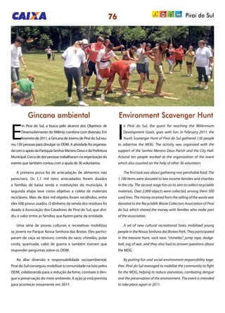 76 Piraí do Sul
Gincana ambiental Environment Scavenger Hunt
E
m Piraí do Sul, a busca pelo alcance dos Objetivos de
Desenvolvimento do Milênio combina com diversão. Em
fevereirode2011,aGincanadeJovensdePiraídoSulreu-
niu 130 pessoas para divulgar os ODM. A atividade foi organiza-
dacomoapoiodaParóquiaSenhorMeninoDeusedaPrefeitura
Municipal. Cerca de dez pessoas trabalharam na organização do
evento que também contou com a ajuda de 36 voluntários.
A primeira prova foi de arrecadação de alimentos não
perecíveis. Os 1,1 mil itens arrecadados foram doados
a famílias de baixa renda e instituições do município. A
segunda etapa teve como objetivo a coleta de materiais
recicláveis. Mais de dois mil objetos foram recolhidos, entre
eles 500 pneus usados. O dinheiro da venda dos resíduos foi
doado à Associação dos Catadores de Piraí do Sul, que divi-
diu o valor entre as famílias que fazem parte da entidade.
Uma série de provas culturais e recreativas mobilizou
os jovens no Parque Nossa Senhora das Brotas. Eles partici-
param de caça ao tesouro, corrida do saco, chinelão, pular
corda, queimada, cabo de guerra e também tiveram que
responder perguntas sobre os ODM.
Ao aliar diversão e responsabilidade socioambiental,
Piraí do Sul conseguiu mobilizar a comunidade na luta pelos
ODM, colaborando para a redução da fome, combate à den-
gue e preservação do meio ambiente. A ação já está prevista
para acontecer novamente em 2011.
I
n Piraí do Sul, the quest for reaching the Millennium
Development Goals, goes with fun. In February 2011, the
Youth Scavenger Hunt of Piraí do Sul gathered 130 people
to advertise the MDG. The activity was organized with the
support of the Senhor Menino Deus Parish and the City Hall.
Around ten people worked at the organization of the event
which also counted on the help of other 36 volunteers
The first task was about gathering non perishable food. The
1,100 items were donated to low income families and charities
in the city. The second stage has as its aim to collect recyclable
materials. Over 2,000 objects were collected, among them 500
used tires. The money received from the selling of the waste was
donated to the Recyclable Waste Collectors Association of Piraí
do Sul, which shared the money with families who make part
of the association.
A set of new cultural recreational tasks mobilized young
people in the Nossa Senhora das Brotas Park. They participated
in the treasure hunt, sack race, “chinelão”, jump rope, dodge-
ball, tug of war, and they also had to answer questions about
the MDG.
By putting fun and social environment responsibility toge-
ther, Piraí do Sul managed to mobilize the community to fight
for the MDG, helping to reduce starvation, combating dengue
and the preservation of the environment. The event is intended
to take place again in 2011.
 