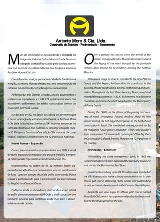 M
ais de um século se passou desde a chegada do
imigrante italiano Carlos Moro a Ponta Grossa e
o legado de trabalho trazido pelo patriarca conti-
nua vivo entre os seus descendentes que dirigem a empresa
Antônio Moro e Cia Ltda.
ComrelevantesserviçosprestadosàcidadedePontaGrossa
e região, a Antônio Moro se destaca no ramo de construção de
estradas, pavimentação, terraplanagem e saneamento.
Ao longo das três últimas décadas, a Moro pavimentou e
restaurou o equivalente a 1.432.473 quilômetros, além dos
incontáveis quilômetros de asfalto construídos dentro do
município de Ponta Grossa.
Na década de 80, no ápice das obras de pavimentação
e de recuperação de estradas pelo Paraná, a Antônio Moro
e Cia Ltda foi ranqueada entre as 541 maiores empresas do
ramo da construção civil no Brasil. O ranking, feito pela revis-
ta “O Dirigente Construtor”na edição “Os maiores da cons-
trução”, colocou a Antônio Moro na 123ª posição nacional.
Novos Rumos - Expansão
Com o mesmo espírito empreendedor, em 1982 a atual
diretoria expandiu os negócios do grupo e instalou a empre-
sa Patrimonial Empreendimentos Imobiliários Ltda.
Investimentos na ordem de R$ 20 milhões foram dis-
pensados no Villa Vicenza, loteamento em um condomínio
de luxo com um campo oficial de golfe, valorizando Ponta
Grossa e contribuindo para o crescimento socioeconômico
da Região dos Campos Gerais.
Podendo ainda os moradores usufruir do campo oficial
de golfe, denominado moro Golf Club, o qual conta com um
heliporto privado, para contribuir ainda mais com o desen-
volvimento da cidade.
O
ver a century has passed since the arrival of the
Italian immigrant Carlos Moro to Ponta Grossa and
the legacy of the work brought by the patriarch
remains alive among his descendents running the Antônio
Moro Inc.
With a wide range of services provided to the city of Ponta
Grossa and the Region, Antônio Moro Inc stands out in the
business of road construction, paving, earthmoving and sani-
tation. Throughout the last three decades, Moro paved and
restored the equivalent to 1.432.473 kilometers, in addition to
countless kilometers of asphalt paved within the Municipality
of Ponta Grossa.
During the 1980’s, at the climax of the paving and reco-
very of roads throughout Paraná, Antônio Moro Inc was
ranked among the 541 biggest companies in the field of civil
construction in Brazil. The mentioned ranking, carried out by
the magazine “O Dirigente Construtor” (“The Head Builder”)
in an issue named “Os maiores da construção” (“The Big Shots
in Construction”) placed Antônio Moro on the 123ª position in
the country.
New Routes – Expansion
Withholding the same entrepreneur spirit, in 1982 the
current management team expanded the company’s business
and started the Patrimonial Real State.
Investments reaching up to R$ 20 million were injected at
the Villa Vicenza, a lot inside a luxury condo which has its own
official golf course. Valorizing Ponta Grossa and contributing
to socioeconomic development in the Campos Gerais Region.
Residents can also enjoy its official golf course named
Moro Golf Club, which has a private helipad to further contri-
bute to the development of the city.
 