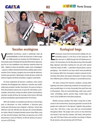 Ponta Grossa
Sacolas ecológicas Ecological bags
V
iabilidade econômica, social e ambiental, tripé da
sustentabilidade, é o foco do SacoLona. A ideia surgiu
em 2008 através da iniciativa da CCR Rodonorte. A
Associação para a Produção de Sacolas Retornáveis (Aprosar),
que há um ano trabalhava com diversos materiais feitos de
ráfia - plástico à base de petróleo usado como embalagem
– passou a utilizar exclusivamente lonas cedidas pela conces-
sionária. Com o tempo, o projeto criou uma rede de relaciona-
mentos que permite a destinação correta de lonas vindas de
diversos lugares do Brasil, tornando o negócio sustentável.
As lonas originárias de banners, outdoors, entre outros
materiais de divulgação das rodovias e eventos são reutili-
zadas para produzir sacolas retornáveis. Em pouco tempo a
linha de produtos passou de um para 60. São bolsas custo-
mizadas, nécessaires, estojos escolares, bolsas universitárias,
aventais, sacolas de feira, de mercado, entre outros. Até hoje
já foram produzidos aproximadamente 50 mil itens.
Além de reutilizar um produto que demora muito tempo
para se decompor no meio ambiente, o SacoLona gera
renda para 60 pessoas que integram a Aprosar. Juntas elas
fabricam mais de 100 itens por dia que são comercializados
em todo o Brasil. O projeto também possui duas filiais; uma
em São José do Campos, São Paulo, em parceria com a CCR
Nova Dutra e outra em Niterói, no Rio de Janeiro, em parce-
ria com a CCR Ponte.
E
conomical, social and environmental viability, the sus-
tainability tripod, it is the focus of the SacoLona. The
idea was born in 2008 through the CCR Rodonorte ini-
tiative. The Association for the Manufacturing of the Reusable
Bags (Aprosar) had been working for one year with several
materials made of raffia – a petroleum-based plastic used as
packaging – has started to use tarps which were provided by
the company. With time, the project created a network of rela-
tionships that allows the proper destination of tarps coming
from different parts of Brazil, making it a sustainable business.
The tarps coming from banners, outdoors, among other
highway and events advertising materials are recycled to pro-
duce reusable bags. In no time, the product line went from one
to 60 products. They are customized bags, toilet cases, pencil
cases, schoolbags, aprons, grocery bags, market bags, and
more. So far 50,000 items have been produced.
Besides reusing a product that takes a long time to dete-
riorate in the environment, SacoLona generates income for 60
people who make part in the Aprosar. Together they produce
more than 100 items a day, ones that are commercialized
throughout Brazil. The project also counts on two branches;
one based in São José dos Campos, São Paulo, with partner-
ship with CCR Nova Dutra and another one based in Niterói,
Rio de Janeiro, with partnership with CCR Ponte.
82
 