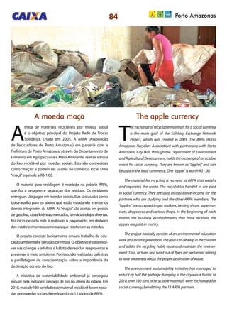 84 Porto Amazonas
A moeda maçã The apple currency
A
troca de materiais recicláveis por moeda social
é o objetivo principal do Projeto Rede de Trocas
Solidárias, criado em 2005. A ARPA (Associação
de Recicladores de Porto Amazonas) em parceria com a
Prefeitura de Porto Amazonas, através do Departamento de
Fomento em Agropecuária e Meio Ambiente, realiza a troca
do lixo reciclável por moedas sociais. Elas são conhecidas
como “maçãs” e podem ser usadas no comércio local. Uma
“maçã”equivale a R$ 1,00.
O material para reciclagem é recebido na própria ARPA,
que faz a pesagem e separação dos resíduos. Os recicláveis
entregues são pagos em moedas sociais. Elas são usadas como
bolsa-auxílio para os sócios que estão estudando e entre os
demais integrantes da ARPA. As“maçãs”são aceitas em postos
degasolina,casaslotéricas,mercados,farmáciaselojasdiversas.
No início de cada mês é realizado o pagamento em dinheiro
dos estabelecimentos comerciais que receberam as moedas.
O projeto consiste basicamente em um trabalho de edu-
cação ambiental e geração de renda. O objetivo é desenvol-
ver nas crianças e adultos o hábito de reciclar, reaproveitar e
preservar o meio ambiente. Por isso, são realizadas palestras
e panfletagem de conscientização sobre a importância da
destinação correta do lixo.
A iniciativa de sustentabilidade ambiental já conseguiu
reduzir pela metade o despejo de lixo no aterro da cidade. Em
2010, mais de 130 toneladas de material reciclável foram troca-
das por moedas sociais, beneficiando os 15 sócios da ARPA.
T
he exchange of recyclable materials for a social currency
is the main goal of the Solidary Exchange Network
Project, which was created in 2005. The ARPA (Porto
Amazonas Recyclers Association) with partnership with Porto
Amazonas City Hall, through the Department of Environment
andAgriculturalDevelopment,holdstheexchangeofrecyclable
waste for social currency. They are known as “apples” and can
be used in the local commerce. One “apple” is worth R$1.00.
The material for recycling is received at ARPA that weighs
and separates the waste. The recyclables handed in are paid
in social currency. They are used as assistance-income for the
partners who are studying and the other ARPA members. The
“apples” are accepted in gas stations, betting shops, superma-
rkets, drugstores and various shops. In the beginning of each
month the business establishments that have received the
apples are paid in money.
The project basically consists of an environmental education
workandincomegeneration.Thegoalistodevelopinthechildren
and adults the recycling habit, reuse and maintain the environ-
ment. Thus, lectures and hand out of flyers are performed aiming
to raise awareness about the proper destination of waste.
The environment sustainability initiative has managed to
reduce by half the garbage dumping in the city waste burial. In
2010, over 130 tons of recyclable materials were exchanged for
social currency, benefitting the 15 ARPA partners.
 