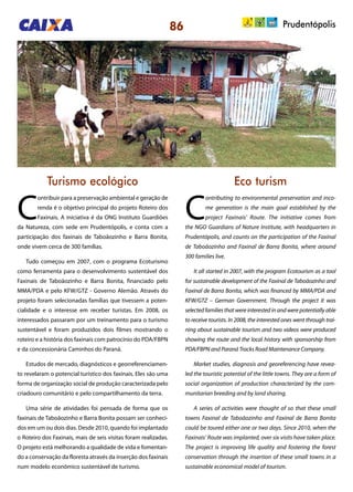 86 Prudentópolis
Turismo ecológico Eco turism
C
ontribuir para a preservação ambiental e geração de
renda é o objetivo principal do projeto Roteiro dos
Faxinais. A iniciativa é da ONG Instituto Guardiões
da Natureza, com sede em Prudentópolis, e conta com a
participação dos faxinais de Taboãozinho e Barra Bonita,
onde vivem cerca de 300 famílias.
Tudo começou em 2007, com o programa Ecoturismo
como ferramenta para o desenvolvimento sustentável dos
Faxinais de Taboãozinho e Barra Bonita, financiado pelo
MMA/PDA e pelo KFW/GTZ - Governo Alemão. Através do
projeto foram selecionadas famílias que tivessem a poten-
cialidade e o interesse em receber turistas. Em 2008, os
interessados passaram por um treinamento para o turismo
sustentável e foram produzidos dois filmes mostrando o
roteiro e a história dos faxinais com patrocínio do PDA/FBPN
e da concessionária Caminhos do Paraná.
Estudos de mercado, diagnósticos e georreferenciamen-
to revelaram o potencial turístico dos faxinais. Eles são uma
forma de organização social de produção caracterizada pelo
criadouro comunitário e pelo compartilhamento da terra.
Uma série de atividades foi pensada de forma que os
faxinais de Taboãozinho e Barra Bonita possam ser conheci-
dos em um ou dois dias. Desde 2010, quando foi implantado
o Roteiro dos Faxinais, mais de seis visitas foram realizadas.
O projeto está melhorando a qualidade de vida e fomentan-
do a conservação da floresta através da inserção dos faxinais
num modelo econômico sustentável de turismo.
C
ontributing to environmental preservation and inco-
me generation is the main goal established by the
project Faxinais’ Route. The initiative comes from
the NGO Guardians of Nature Institute, with headquarters in
Prudentópolis, and counts on the participation of the Faxinal
de Taboãozinho and Faxinal de Barra Bonita, where around
300 families live.
It all started in 2007, with the program Ecotourism as a tool
for sustainable development of the Faxinal de Taboãozinho and
Faxinal de Barra Bonita, which was financed by MMA/PDA and
KFW/GTZ – German Government. Through the project it was
selectedfamiliesthatwereinterestedinandwerepotentiallyable
to receive tourists. In 2008, the interested ones went through trai-
ning about sustainable tourism and two videos were produced
showing the route and the local history with sponsorship from
PDA/FBPN and Paraná Tracks Road Maintenance Company.
Market studies, diagnosis and georeferencing have revea-
led the touristic potential of the little towns. They are a form of
social organization of production characterized by the com-
munitarian breeding and by land sharing.
A series of activities were thought of so that these small
towns Faxinal de Taboãozinho and Faxinal de Barra Bonita
could be toured either one or two days. Since 2010, when the
Faxinais’ Route was implanted, over six visits have taken place.
The project is improving life quality and fostering the forest
conservation through the insertion of these small towns in a
sustainable economical model of tourism.
 