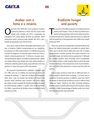 08
Eradicate hunger
and poverty
Acabar com a
fome e a miséria
T
he very first of the MDG proposal is to eradicate extreme
poverty and hunger. It aims to reduce by half the pro-
portion of the population with income below the pover-
ty line by the year 2015. Another important goal is to reduce by
half the proportion of the population who suffers from hunger
by the year 2015.
These two goals have already been reached by Brazil and,
hence, the Federal Government committed to extend them.
That’s due to the fact that in 2005 there were still 7.5 million
people living in extreme poverty. The current intention is to
eradicate hunger and reduce extreme poverty by . Although
the national situation seems favorable, some municipalities
still need to conduct a wide-ranging effort to attain this goal.
Another challenge is the improvement as for income distribu-
tion, since 20% of the richest earn 21 times more than 20% the
poorest.
Early surveys carried out show that in 1990 more than 2.5
million people in Paraná lived in poverty, of them even in
conditions of extreme poverty. In addition, more than half of
the families in Paraná had insufficient income to afford a food
stamp per capita. Thanks to the effort of private enterprise
and the support of public administration the situation is being
reversed. In 2008, the percentage of families under such condi-
tion had already been reduced by 60%.
O
primeiro dos ODM tem como proposta erradicar
a extrema pobreza e a fome. Ele tem como meta
reduzir pela metade, até 2015, a proporção da
população com renda abaixo da linha da pobreza. Outra
importante meta é diminuir pela metade, até 2015, a pro-
porção da população que sofre de fome.
Essas duas metas já foram alcançadas pelo Brasil e, por
isso, o Governo Federal comprometeu-se em ampliá-las.
Isso porque em 2005 ainda existiam 7,5 milhões de pessoas
vivendo na indigência. A intenção agora é eliminar a fome e
reduzir a extrema pobreza em . Embora a situação nacio-
nal seja favorável, alguns municípios ainda precisam realizar
um amplo esforço para atingir essa meta. Outro desafio é a
melhoria na distribuição de renda, já que 20% dos mais ricos
ganham 21 vezes mais que os 20% mais pobres.
Os primeiros levantamentos realizados mostram que,
em 1990, mais de 2,5 milhões de paranaenses viviam em
situação de pobreza, deles em condição de indigência.
Além disso, mais da metade das famílias do Paraná não
possuía renda suficiente para comprar uma cesta básica
per capita. Graças à atuação da iniciativa privada e do apoio
da administração pública o quadro está sendo revertido.
Em 2008, o percentual de famílias nessa condição já havia
reduzido em 60%.
3434
13 13
 