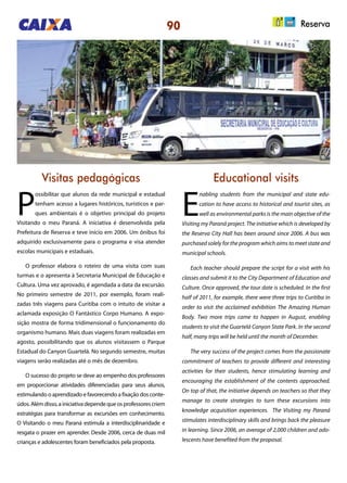 90 Reserva
Visitas pedagógicas Educational visits
P
ossibilitar que alunos da rede municipal e estadual
tenham acesso a lugares históricos, turísticos e par-
ques ambientais é o objetivo principal do projeto
Visitando o meu Paraná. A iniciativa é desenvolvida pela
Prefeitura de Reserva e teve início em 2006. Um ônibus foi
adquirido exclusivamente para o programa e visa atender
escolas municipais e estaduais.
O professor elabora o roteiro de uma visita com suas
turmas e o apresenta à Secretaria Municipal de Educação e
Cultura. Uma vez aprovado, é agendada a data da excursão.
No primeiro semestre de 2011, por exemplo, foram reali-
zadas três viagens para Curitiba com o intuito de visitar a
aclamada exposição O Fantástico Corpo Humano. A expo-
sição mostra de forma tridimensional o funcionamento do
organismo humano. Mais duas viagens foram realizadas em
agosto, possibilitando que os alunos visitassem o Parque
Estadual do Canyon Guartelá. No segundo semestre, muitas
viagens serão realizadas até o mês de dezembro.
O sucesso do projeto se deve ao empenho dos professores
em proporcionar atividades diferenciadas para seus alunos,
estimulando o aprendizado e favorecendo a fixação dos conte-
údos.Alémdisso,ainiciativadependequeosprofessorescriem
estratégias para transformar as excursões em conhecimento.
O Visitando o meu Paraná estimula a interdisciplinaridade e
resgata o prazer em aprender. Desde 2006, cerca de duas mil
crianças e adolescentes foram beneficiados pela proposta.
E
nabling students from the municipal and state edu-
cation to have access to historical and tourist sites, as
well as environmental parks is the main objective of the
Visiting my Paraná project. The initiative which is developed by
the Reserva City Hall has been around since 2006. A bus was
purchased solely for the program which aims to meet state and
municipal schools.
Each teacher should prepare the script for a visit with his
classes and submit it to the City Department of Education and
Culture. Once approved, the tour date is scheduled. In the first
half of 2011, for example, there were three trips to Curitiba in
order to visit the acclaimed exhibition The Amazing Human
Body. Two more trips came to happen in August, enabling
students to visit the Guartelá Canyon State Park. In the second
half, many trips will be held until the month of December.
The very success of the project comes from the passionate
commitment of teachers to provide different and interesting
activities for their students, hence stimulating learning and
encouraging the establishment of the contents approached.
On top of that, the initiative depends on teachers so that they
manage to create strategies to turn these excursions into
knowledge acquisition experiences. The Visiting my Paraná
stimulates interdisciplinary skills and brings back the pleasure
in learning. Since 2006, an average of 2,000 children and ado-
lescents have benefited from the proposal.
 