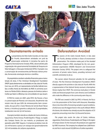 94 São João Triunfo
Desmatamento evitado Deforestation Avoided
O
s proprietários do Sítio Cedro Grande, em São João
do Triunfo, desenvolvem atividades em prol da
preservação ambiental. A iniciativa faz parte do
Programa Desmatamento Evitado (PDE), desenvolvido pela
organização não-governamental Sociedade de Pesquisa em
Vida Selvagem e Educação Ambiental (SPVS). O projeto visa
a conservação de remanescentes de florestas nativas priva-
das, fornecendo orientação técnica e científica.
Osproprietáriosrecebemsubsídiosfinanceirosparaamanu-
tenção de áreas. A Pan American Development Foundation
(PADF) apoia diretamente as atividades em São João doTriunfo.
Com isso, em 2010, um representante da família Gelinski rece-
beu o troféu Heróis do Hemisfério da PADF. A cerimônia acon-
teceu na Flórida (EUA) e destacou pessoas da América Latina e
Caribe que fazem a diferença nas comunidades em que atuam.
O PDE foi criado em 2007, pela SPVS. No Paraná, o foco
é a preservação da Floresta com Araucária. Atualmente não
restam mais do que 0,8% de remanescentes bem conser-
vados, do que já foi a maior floresta do Sul do Brasil. Nesse
bioma, a iniciativa já garantiu a adoção de 25 propriedades,
totalizando mais de 3,6 mil hectares.
O projeto também atende as cidades de Castro, Imbituva,
Jaguariaíva, Ponta Grossa, Prudentópolis e Tibagi, na região
dos Campos Gerais. Em sua maioria, os produtores são
apoiados pela HSBC Seguros. A empresa já adotou mais de
2,6 mil hectares e possui um estoque de aproximadamente
322 mil toneladas de carbono equivalente.
T
he owners of the Cedro Grande Ranch, in São João
do Triunfo, develop activities in favor of environment
preservation. The initiative makes part of the Avoided
Deforestation Program (PDE), developed by the non gover-
nmental organization Wildlife Research and Environment
Education Society (SPVS). The project aims to safeguard the
remnants of private native forests, providing technical and
scientific orientation to do so.
The owners obtain financial subsidies for the upholding
of areas. The Pan American Development Foundation (PADF)
directly supports the activities in São João do Triunfo. With this
a representative of the Gelinski family received a Hemisphere
Heroes trophy from PADF. The ceremony took place in Florida
(USA) and featured people from Latin America and Caribbean
who make the difference in the community were they act.
The PDE was created in 2007, by SPVS. In Paraná, the focus
is on the preservation of the Forest with Araucaria. Nowadays
there is less than 0.8% of remaining samples in good conditions,
of what once was the biggest forest in the south of Brazil. Within
this biome, the initiative has already secured the adoption of 25
properties amounting more than 3.6 thousand hectares.
The project also assists the cities of Castro, Imbituva,
Jaguariaíva,PontaGrossa,PrudentópolisandTibagi,intheregion
of Campos Gerais. For the most part, the producers are supported
by HSBC Insurances. The company has adopted over 2,600 hecta-
res and has in stock around 322,000 tons of carbon equivalent.
 