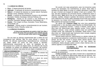 12                                                                                                                                                       101
         1.1.2.ÁREAS DA CIÊNCIA
                                                                                              De acordo com esse pensamento, para nos tornarmos seres
     •   Pura – O desenvolvimento de teorias.                                         morais era necessário nos submetermos ao dever. Essa idéia é
     •   Aplicada – A aplicação de teorias às necessidades humanas.                   herdada da Idade Média na quais os cristãos difundiram a ideologia
     •   Natural – O estudo da natureza ou mundo natural. Exemplos:                   de que o homem era incapaz de realizar o bem por si próprio. Por
         Biologia, Física, Geologia, Química, etc.                                    isso, ele deve obedecer aos princípios divinos, cristalizando assim a
     •   Social – O estudo do comportamento humano e da sociedade.                    idéia de dever. Kant afirma que se nos deixarmos levar por nossos
         Exemplos: História, Sociologia, Ciências Políticas, etc.                     impulsos, apetites, desejos e paixões não teremos autonomia ética,
     •   Biológicas – Estudo do ser humano e dos fenômenos da                         pois a Natureza nos conduz pelos interesses de tal modo que usamos
         natureza. Exemplos: Biologia, Medicina, Odontologia, etc.                    as pessoas e as coisas como instrumentos para o que desejamos.
     •   Exatas – Tem origem na física. Exemplos: Física, Matemática,                 Não podemos ser escravos do desejo.
         Computação, etc.                                                                     No século XIX, Friedrich Hegel traz uma nova perspectiva
     •   Humanas – Estudo social e comportamental do ser humano.                      complementar e não abordada pelos filósofos da Modernidade. Ele
         Exemplos: Direito, Filosofia, Letras, etc.                                   apresenta a perspectiva Homem - Cultura e História, sendo que a
                                                                                      ética deve ser determinada pelas relações sociais. Como sujeitos
         1.1.3.CIÊNCIA E FILOSOFIA                                                    históricos culturais, nossa vontade subjetiva deve ser submetida à
                  “A Ciência está estendendo seu poderio a toda Terra. Mas a          vontade social, das instituições da sociedade. Desta forma a vida
                 Ciência não pensa. Pois sua marcha e seus métodos são tais           ética deve ser “determinada pela harmonia entre vontade subjetiva
                           que ela não pode refletir sobre si mesma” (MARTIN
                                                                 HEIDEGGER).
                                                                                      individual e a vontade objetiva cultural”.
                                                                                              Através desse exercício, interiorizamos os valores culturais de
        Por seu lado as ciências experimentais têm a esfera de sua                    tal maneira que passamos a praticá-los instintivamente, ou seja, sem
competência bem definida. Não há como afirmar o mesmo da                              pensar. Se isso não ocorrer é porque esses valores devem estar
filosofia. As ciências experimentais especializaram-se, consideram                    incompatíveis com a nossa realidade e por isso devem ser
seu objeto desde um ponto de vista parcial e derivado.                                modificados. Nesta situação podem ocorrer crises internas entre os
Definitivamente prescindiram do resto, da totalidade do ser.                          valores vigentes e a transgressão deles.
Renunciaram ter o caráter de objetos totais. Já a filosofia não recorta
                                                                                                              4.6.4.MORAL E ÉTICA         NA    SOCIEDADE
na realidade um pedaço da realidade para estudá-lo, ela sozinha,
                                                                                                              CONTEMPORÂNEA
esquecendo os demais, mas antes tem por objeto a totalidade do ser.
                                                                                              Já na atualidade o conceito de ética se fundiu nestas duas
 CIÊNCIAS EXPERIMENTAIS                              FILOSOFIA
A Botânica estuda as plantas.    E a Filosofia o que estuda? No entender dos          correntes de pensamento:
A Geografia estuda os lugares.   filósofos ela estuda tudo.                                   A ética praxista, em cuja visão o homem tem a capacidade de
A História estuda os fatos.      Aristóteles: “A filosofia estuda as causas últimas   julgar, ele não é totalmente determinado pelas leis da natureza, nem
A Medicina as doenças, etc.      de todas as coisas”.                                 possui uma consciência totalmente livre. O homem tem uma co-
                                 Cícero: “A filosofia é o estudo das causas           responsabilidade frente as suas ações.
                                 humanas e divinas das coisas”.
                                 Descartes: “A filosofia ensina a bem raciocinar”.
                                 Hegel: “A filosofia é o saber absoluto”.
                                 Whitehead: “A função da filosofia é fornecer uma
                                 explicação orgânica do universo”.
 