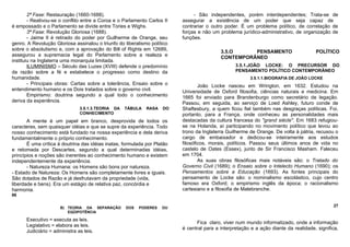 2ª Fase: Restauração (1660-1688).                                      - São independentes, porém interdependentes; Trata-se de
        - Reativou-se o conflito entre a Coroa e o Parlamento Carlos II   assegurar a existência de um poder que seja capaz de
é empossado e o Parlamento se divide entre Tories e Wighs.                contrariar o outro poder. É um problema político, de correlação de
        3ª Fase: Revolução Gloriosa (1688).                               forças e não um problema jurídico-administrativo, de organização de
        - Jaime II é retirado do poder por Guilherme de Orange, seu       funções.
genro. A Revolução Gloriosa assinalou o triunfo do liberalismo político
sobre o absolutismo e, com a aprovação do Bill of Rights em 12689,                         3.5.O     PENSAMENTO                       POLÍTICO
assegurou a supremacia legal do Parlamento sobre a realeza e                               CONTEMPORÂNEO
instituiu na Inglaterra uma monarquia limitada.
        ILUMINISMO – Século das Luzes (XVIII) defende o predomínio                                3.5.1.JOÃO LOCKE: O PRECURSOR DO
da razão sobre a fé e estabelece o progresso como destino da                                      PENSAMENTO POLÍTICO CONTEMPORÂNEO
humanidade.                                                                                             3.5.1.1.BIOGRAFIA DE JOÃO LOCKE
        - Principais obras: Cartas sobre a tolerância, Ensaio sobre o             João Locke nasceu em Wrington, em 1632. Estudou na
entendimento humano e os Dois tratados sobre o governo civil.             Universidade de Oxford filosofia, ciências naturais e medicina. Em
        Empirismo: doutrina segundo a qual todo o conhecimento            1665 foi enviado para Brandenburgo como secretário de legação.
deriva da experiência.                                                    Passou, em seguida, ao serviço de Loed Ashley, futuro conde de
                               3.5.1.3.TEORIA DA   TÁBULA    RASA   DO    Shaftesbury, a quem ficou fiel também nas desgraças políticas. Foi,
                               CONHECIMENTO                               portanto, para a França, onde conheceu as personalidades mais
       A mente é um papel em branco, desprovida de todos os               destacadas da cultura francesa do "grand siècle". Em 1683 refugiou-
caracteres, sem quaisquer idéias e que se supre da experiência. Todo      se na Holanda, aí participando no movimento político que levou ao
nosso conhecimento está fundado na nossa experiência e dela deriva        trono da Inglaterra Guilherme de Orange. De volta à pátria, recusou o
fundamentalmente o próprio conhecimento.                                  cargo de embaixador e dedicou-se inteiramente aos estudos
       É uma crítica à doutrina das idéias inatas, formulada por Platão   filosóficos, morais, políticos. Passou seus últimos anos de vida no
e retomada por Descartes, segundo a qual determinadas idéias,             castelo de Oates (Essex), junto de Sir Francisco Masham. Faleceu
princípios e noções são inerentes ao conhecimento humano e existem        em 1704.
independentemente da experiência.                                                 As suas obras filosóficas mais notáveis são: o Tratado do
       - Natureza Humana: os Homens são bons por natureza.                Governo Civil (1689); o Ensaio sobre o Intelecto Humano (1690); os
- Estado de Natureza: Os Homens são completamente livres e iguais.        Pensamentos sobre a Educação (1693). As fontes principais do
São dotados de Razão e já desfrutavam da propriedade (vida,               pensamento de Locke são: o nominalismo escolástico, cujo centro
liberdade e bens). Era um estágio de relativa paz, concórdia e            famoso era Oxford; o empirismo inglês da época; o racionalismo
harmonia.                                                                 cartesiano e a filosofia de Malebranche.
86


                      B) TEORIA DA SEPARAÇÃO       DOS   PODERES    OU                                                                        27
                         EQÜIPOTÊNCIA

      Executivo = executa as leis.
                                                                                Fica claro, viver num mundo informatizado, onde a informação
      Legislativo = elabora as leis.
                                                                          é central para a interpretação e a ação diante da realidade, significa,
      Judiciário = administra as leis.
 