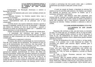 3.4.3.2.A TEORIA DO CONTRATO SOCIAL E       si próprio e permaneça tão livre quanto antes; este, o problema
                               AS ORIGENS DA DESIGUALDADE ENTRE            fundamental cuja solução é dada pelo contrato social".
                               OS     HOMENS     EM  JEAN   JACQUES        82
                               ROUSSEAU
        Contemporâneo da Revolução Americana e anterior à                           A partir da criação do Estado, a liberdade do indivíduo fica
Revolução Francesa.                                                        adstrita ao que for permitido pelo soberano. Diz Hobbes, que existem
        Exercício da Soberania pelo povo como condição primeira de         três espécies de governos que ocorrem no Estado, que é a
sua libertação”.                                                           monarquia, aristocracia e democracia.
        - Natureza Humana: “os Homens nascem bons, mas a                            E por último, vale destacar outro fator importante, pois
sociedade os corrompe”.                                                    Hobbes trata de “doenças” que podem acometer o Estado levando-o
        - Estado de Natureza: precedente ao estado social, no qual o       à dissolução. O autor diz que dividir o poder do estado é dissolvê-lo e
Homem, essencialmente bom, só se preocupa com a sua                        sendo este dissolvido, não é mais possível a garantia da paz e
conservação.                                                               segurança do indivíduo. Hobbes considera a soberania a alma do
        - Contrato Social: visa superar obstáculos naturais e garantir a   Leviatã.
liberdade e igualdade, através de um ato de associação → alienação                                 3.4.3.JEAN JACQUES ROUSSEAU (1712-1778)
dos direitos do indivíduo em favor da comunidade → garantir a                                            3.4.3.1.BIOGRAFIA   DE   JEAN   JACQUES
liberdade do estado de natureza em estado civil → “Obedecer a lei                                        ROUSSEAU
que se prescreve é um ato de liberdade”.
        - Estado: funcionário do povo, mero executor da vontade geral.             Rousseau não conheceu a mãe, pois ela morreu no momento
        - A associação dos indivíduos que passa a atuar                    do parto. Foi criado pelo pai, um relojoeiro, até os 10 anos de idade.
soberanamente, sempre em favor do interesse do todo que engloba o          Em 1722, outra tragédia familiar acontece na vida de Rousseau, a
interesse de cada componente, tem uma vontade própria, que é a             morte do pai. Na adolescência foi estudar numa rígida escola
vontade geral.                                                             religiosa. Nesta época estudou muito e desenvolveu grande interesse
        - A Soberania é inalienável e indivisível.                         pela leitura e música.
        - Rousseau não admite a representação ao nível da soberania.               No final da adolescência foi morar em Paris e, na fase adulta,
Para ele, uma vontade não se representa. “No momento em que um             começou a ter contatos com a elite intelectual da cidade. Foi
povo se dá representantes, não é mais livre, não mais existe”. No          convidado por Diderot para escrever alguns verbetes para a
entanto, a representação é um mal necessário e por isso, é preciso         Enciclopédia.
fiscalizar os representantes e trocá-los com freqüência.                           No ano de 1762, Rousseau começou a ser perseguido na
        - O povo só recupera sua liberdade através das Revoluções.         França, pois suas obras foram consideradas uma afronta aos
        A teoria política de Rousseau, exposta no Contrato Social,         costumes morais e religiosos. Refugiou-se na cidade suíça de
aproxima-se bastante, aparentemente ao menos, das idéias dos               Neuchâtel. Em 1765, foi morar na Inglaterra a convide do filósofo
filósofos racionalistas. Nessa obra, Rousseau pesquisa as condições        David Hume.
de um Estado social que fosse legítimo, que não mais corrompesse o                 De volta à França, Rousseau casou-se com Thérèse
homem. O problema que ele coloca recai no de Locke ou de                   Levasseur, no ano de 1767.
d'Holbach: "Encontrar uma forma de associação que defenda e                        Escreveu, além de estudos políticos, romances e ensaios
proteja de toda força comum à pessoa e os bens da cada associado e         sobre educação, religião e literatura. Sua obra principal é Do Contrato
pela qual cada um, unindo-se a todos, não obedeça, porém, senão a          Social. Nesta obra, defende a idéia de que o ser humano nasce bom,
                                                                           porém a sociedade o conduz a degeneração. Afirma também que a
 
