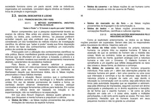 sociedade funciona como um pacto social, onde os indivíduos,                   •   Ídolos da caverna – as falsas noções do ser humano como
organizados em sociedade, concedem alguns direitos ao Estado em                    indivíduo (alusão ao mito da caverna de Platão);
troca de proteção e organização.
      2.3.   BACON, DESCARTES E LOCKE                                     32

             2.3.1. FRANCIS BACON (1561-1626)
                   2.3.1.1.   O MÉTODO EXPERIMENTAL         (INDUTIVO)         •   Ídolos do mercado ou do foro – as falsas noções
                              CONTRA OS ÍDOLOS
                                                                                   provenientes da linguagem e da comunicação; e,
                 “Saber é Poder” e “O homem é aquilo que sabe” (BACON).        •   Ídolos do teatro – as falsas noções provenientes das
        Bacon compreendeu que a pesquisa experimental levaria ao                   concepções filosóficas, científicas e culturais vigentes.
avanço da ciência. Mas antes era preciso desfazer-se das falsas                               2.3.1.2.   AS FALSAS NOÇÕES RESPONSÁVEIS PELO
noções, ou ídolos, pois, conforme afirmou, “as pessoas preferem                                          INSUCESSO DA CIÊNCIA
acreditar naquilo que elas preferem que seja a verdade”. Ele é                   Como já explicitado anteriormente, os ídolos ou as falsas
considerado um dos fundadores do método indutivo de investigação          noções precisam ser superadas. Seriam eles (as) os responsáveis
científica. Ao afirmar que “saber é poder” revela sua firme disposição    pelos insucessos da ciência. Vejamos cada um:
de ânimo de fazer dos conhecimentos científicos um instrumento               • Os ídolos da tribo estão fundados na própria natureza
prático de controle da realidade.                                                humana, na própria tribo ou espécie humana. É falsa a
        Preocupado com a utilização dos conhecimentos científicos na             asserção de que os sentidos do homem são a medida das
vida prática, Bacon manifestava grande entusiasmo pelas conquistas               coisas. Muito ao contrário, todas as percepções, tanto dos
técnicas que se difundiam em seu tempo: a bússola, a pólvora e a                 sentidos como da mente, guardam analogia com a natureza
imprensa. Também revelava sua aversão ao pensamento meramente                    humana e não com o Universo. O intelecto humano é
abstrato, característico da escolástica medieval.                                semelhante a um espelho que reflete desigualmente os raios
        Para Bacon, a ciência deveria valorizar a pesquisa                       das coisas e, dessa forma, as distorce e corrompe.
experimental, tendo em vista proporcionar resultados objetivos para o        • Os ídolos da caverna são os dos homens enquanto
homem. Mas, para isso, era necessário que os cientistas se                       indivíduos. Pois cada um – além das aberrações próprias da
libertassem daquilo que denominava ídolos, isto é, falsas noções,                natureza humana em geral – tem uma caverna ou uma cova
preconceitos e maus hábitos mentais.                                             que intercepta e corrompe a luz da natureza: seja devido à
        Avaliando a situação, Bacon concluiu que o conhecimento                  natureza própria e singular de cada um; seja devido à
pode ser frutífero somente se a tecnologia e a filosofia estiverem               educação ou conversação com os outros; seja pela leitura dos
unidas. Em vez de debater pormenores de matéria e forma, os                      livros pela autoridade daqueles que se respeitam e admiram;
cientistas deviam observar diretamente a natureza, esboçar                       seja pela diferença de impressões, segundo ocorram em ânimo
conclusões e empregar ferramentas práticas para testá-las. Em outras             preocupado e predisposto ou m ânimo equânime e tranqüilo;
palavras, a ciência devia ser baseada na indução e na                            de tal forma que o espírito humano — tal como se acha
experimentação, não na metafísica e na especulação.                              disposto em cada um – é coisa vária, sujeita a múltiplas
        Em sua obra Novum Organum, destaca quatro gêneros de                     perturbações, e até certo ponto sujeita ao acaso. Por isso, bem
ídolos que bloqueiam a mente humana e prejudicam a ciência:                      proclamou Heráclito que os homens buscam em seus
    • Ídolos da tribo – as falsas noções provenientes das próprias               pequenos mundos e não no grande ou universal.
        limitações da natureza da espécie humana;
 