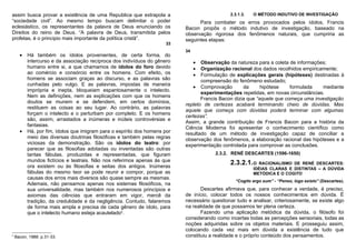 assim busca provar a existência de uma Republica que extrapola a                              2.3.1.3.   O MÉTODO INDUTIVO DE INVESTIGAÇÃO
“sociedade civil”. Ao mesmo tempo buscam delimitar o poder                       Para combater os erros provocados pelos ídolos, Francis
eclesiástico, os representantes da palavra de Deus enunciando os           Bacon propôs o método indutivo de investigação, baseado na
Direitos do reino de Deus. “A palavra de Deus, transmitida pelos           observação rigorosa dos fenômenos naturais, que cumpriria as
profetas, é o principio mais importante da política cristã”.               seguintes etapas:
                                                                     33
                                                                           34
      •   Há também os ídolos provenientes, de certa forma, do
          intercurso e da associação recíproca dos indivíduos do gênero         • Observação da natureza para a coleta de informações;
          humano entre si, a que chamamos de ídolos do foro devido              • Organização racional dos dados recolhidos empiricamente;
          ao comércio e consórcio entre os homens. Com efeito, os               • Formulação de explicações gerais (hipóteses) destinadas à
          homens se associam graças ao discurso, e as palavras são                compreensão do fenômeno estudado;
          cunhadas pelo vulgo. E as palavras, impostas de maneira
                                                                              • Comprovação         da      hipótese    formulada   mediante
          imprópria e inepta, bloqueiam espantosamente o intelecto.
                                                                                  experimentações repetidas, em novas circunstâncias.
          Nem as definições, nem as explicações com que os homens
                                                                                  Francis Bacon dizia que “aquele que começa uma investigação
          doutos se munem e se defendem, em certos domínios,
                                                                           repleto de certezas acabará terminando cheio de dúvidas. Mas
          restituem as coisas ao seu lugar. Ao contrário, as palavras
                                                                           aquele que começa com dúvidas poderá terminar com algumas
          forçam o intelecto e o perturbam por completo. E os homens
                                                                           certezas”.
          são, assim, arrastados a inúmeras e inúteis controvérsias e
                                                                           Assim, a grande contribuição de Francis Bacon para a história da
          fantasias.
                                                                           Ciência Moderna foi apresentar o conhecimento científico como
      •   Há, por fim, ídolos que imigram para o espírito dos homens por   resultado de um método de investigação capaz de conciliar a
          meio das diversas doutrinas filosóficas e também pelas regras    observação dos fenômenos, a elaboração racional das hipóteses e a
          viciosas da demonstração. São os ídolos do teatro: por           experimentação controlada para comprovar as conclusões.
          parecer que as filosofias adotadas ou inventadas são outras
          tantas fábulas, produzidas e representadas, que figuram                       2.3.2. RENÉ DESCARTES (1596-1650)
          mundos fictícios e teatrais. Não nos referimos apenas às que
          ora existem ou às filosofias e seitas dos antigos. Inúmeras
                                                                                              2.3.2.1. O   RACIONALISMO DE RENÉ DESCARTES:
                                                                                                         IDÉIAS CLARAS E DISTINTAS – A DÚVIDA
          fábulas do mesmo teor se pode reunir e compor, porque as                                       METÓDICA E O COGITO
          causas dos erros mais diversos são quase sempre as mesmas.
                                                                                                 “Cogito ergo sum” - “Penso, logo existo” (Descartes).
          Ademais, não pensamos apenas nos sistemas filosóficos, na
          sua universalidade, mas também nos numerosos princípios e               Descartes afirmava que, para conhecer a verdade, é preciso,
          axiomas das ciências que entraram em vigor, mercê da             de início, colocar todos os nossos conhecimentos em dúvida. É
          tradição, da credulidade e da negligência. Contudo, falaremos    necessário questionar tudo e analisar, criteriosamente, se existe algo
          de forma mais ampla e precisa de cada gênero de ídolo, para      na realidade de que possamos ter plena certeza.
          que o intelecto humano esteja acautelado9.                              Fazendo uma aplicação metódica da dúvida, o filósofo foi
                                                                           considerando como incertas todas as percepções sensoriais, todas as
                                                                           noções adquiridas sobre os objetos materiais. E prosseguiu assim,
                                                                           colocando cada vez mais em dúvida a existência de tudo que
9
    Bacon, 1988: p.31-33.                                                  constituiu a realidade e o próprio conteúdo dos pensamentos.
 