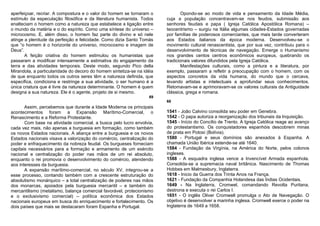 aperfeiçoar, recriar. A compostura e o valor do homem se tornaram o             Opondo-se ao modo de vida e pensamento da Idade Média,
estímulo da especulação filosófica e da literatura humanista. Todos     cuja a população concentravam-se nos feudos, submissão aos
enalteciam o homem como a natureza que estabelece a ligação entre       senhores feudais e papa ( Igreja Católica Apostólica Romana) –
o mundo da matéria e o do espírito. Como uma síntese do universo –      teocentrismo – surgiu na Itália algumas cidades-Estados governadas
microcosmo. E, além disso, o homem faz parte do divino e só nele        por famílias de poderosos comerciantes, que mais tarde converteram
atinge a plenitude da perfeição e felicidade. Como dizia Santo Tomás    aos Estados italianos da época moderna. Desenvolveu-se o
que “o homem é o horizonte do universo, microcosmo e imagem de          movimento cultural renascentista, que por sua vez, contribuiu para o
Deus”.                                                                  desenvolvimento de técnicas de navegação. Emerge o Humanismo
       A feição criativa do homem estimulou os humanistas que           nos grandes centos centros econômicos europeus, quebrando os
passaram a modificar intensamente a estimativa do engajamento da        tradicionais valores difundidos pela Igreja Católica.
terra e das atividades temporais. Deste modo, segundo Pico della                Manifestações culturais, como a pintura e a literatura, por
Mirandola, a particularidade do decoro do homem sintetiza-se na idéia   exemplo, passaram a refletir a preocupação com o homem, com os
de que enquanto todos os outros seres têm a natureza definida, que      aspectos concretos da vida humana, do mundo que o cercava,
especifica, condiciona e restringe a sua atividade, o ser humano é a    levando artistas e intelectuais a aprofundar seus conhecimentos.
única criatura que é livre da natureza determinante. O homem é quem     Retomavam-se e aprimoravam-se os valores culturais da Antiguidade
designa a sua natureza. Ele é o agente, projeto de si mesmo.            clássica, grega e romana.
                                                                  69
                                                                        68
       Assim, percebemos que durante a Idade Moderna os principais
acontecimentos foram a Expansão Marítimo-Comercial, o                   1541 - João Calvino consolida seu poder em Genebra.
Renascimento e a Reforma Protestante.                                   1542 - O papa autoriza a reorganização dos tribunais da Inquisição.
       Com base na atividade comercial, a busca pelo lucro envolvia,    1545 - Início do Concílio de Trento. A Igreja Católica reage ao avanço
cada vez mais, não apenas a burguesia em formação, como também          do protestantismo. Os conquistadores espanhóis descobrem minas
os novos Estados nacionais. A aliança entre a burguesia e os novos      de prata em Potosí (Bolívia).
Estados nacionais visava a valorização do comércio, centralização do    1580 - Portugal e seus domínios são anexados à Espanha. A
poder e enfraquecimento da nobreza feudal. Os burgueses forneciam       chamada União Ibérica estende-se até 1640.
capitais necessários para a formação e armamento de um exército         1584 - Fundação da Virgínia, na América do Norte, pelos colonos
nacional e centralização do poder nas mãos de um rei absoluto,          ingleses.
enquanto o rei promovia o desenvolvimento do comércio, atendendo        1588 - A esquadra inglesa vence a Invencível Armada espanhola.
aos interesses da burguesia.                                            Consolida-se a supremacia naval britânica. Nascimento de Thomas
       A expansão marítimo-comercial, no século XV, integrou-se a       Hobbes em Malmesbury, Inglaterra.
esse processo, contando também com a crescente estruturação do          1618 - Inicio da Guerra dos Trinta Anos na França.
absolutismo monárquico – a total centralização de poderes nas mãos      1621 - Fundação da Companhia Holandesa das Índias Ocidentais.
dos monarcas, apoiados pela burguesia mercantil – e também do           1649 - Na Inglaterra, Cromwel, comandando Revolta Puritana,
mercantilismo (metalismo, balança comercial favorável, protecionismo    destrona e executa o rei Carlos I.
e o exclusivismo comercial) – política econômica dos Estados            1651 - O inglês Oliver Cromwell promulga o Ato de Navegação. O
nacionais europeus em busca do enriquecimento e fortalecimento. Os      objetivo é desenvolver a marinha inglesa. Cromwell exerce o poder na
dois países que mais se destacaram foram Espanha e Portugal.            Inglaterra de 1649 a 1658.
 