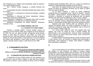 Sol: O Estado sou eu. Estado como propriedade: poder de imperium,                do filósofo grego Aristóteles (384 a 322 a.C), a quem nos referiremos
como direito absoluto do Rei.                                                    adiante é a responsável pela expansão do termo Política.
        Rei = Senhor Feudal: Assegurar a unidade territorial dos                        Esse termo foi utilizado durante muito tempo para designar o
reinos.                                                                          estudo da esfera de atividades humanas que se refere de algum
        Concentração de poder: Autoridade ilimitada pela origem divina           modo às coisas do Estado.
do monarca.                                                                             Já na época moderna, o termo foi sendo substituído
        Jean Bodin = a soberania do monarca era perpétua, originária             paulatinamente por expressões como “ciência do Estado”, “doutrina
e irresponsável.                                                                 do Estado”, “ciência política”, “filosofia política”, etc., porém sempre
        Absolutismo é diferente de tirania, despotismo, ditadura,                indicando a atividade ou conjunto de atividades que, de alguma
totalitarismo, autocracia e autoritarismo.                                       maneira, têm como termo de referência a pólis, ou seja, o Estado.
        Absolutismo x capitalismo = a burguesia “abriu mão” do poder                    De maneira geral, o termo Política pode ser entendido como
político delegando-o ao soberano por razões econômicas.                          forma de atividade humana estreitamente ligada ao poder. Nesse
        Elementos Constitutivos do Estado Moderno: Soberania,                    sentido, a conceituação de Max Weber parece-nos bastante acertada.
Território e Povo.                                                                      Segundo esse autor, Política pode ser entendida como “o
                         3.4.2.THOMAS HOBBES (1588-1679)                         conjunto de esforços feitos com vistas a participar do poder ou a
                                                                                 influenciar a divisão do poder, seja entre Estados, seja no interior de
                                 3.4.2.1.BIOGRAFIA DE THOMAS HOBBES              um único Estado” (Weber, 2005: 56).
       Filosofo e cientista político, Thomas Hobbes nasceu na                           Já o termo poder define-se como uma relação entre dois
Inglaterra em 05 de abril de 1588, vindo a falecer em 04 de dezembro             sujeitos, dos quais um impõe ao outro a própria vontade, lhe
de 1679. Seu pai, um vigário humilde, entregou-lhe ainda criança,                determinando o seu comportamento. Inclui-se nessa conceituação
devido a uma briga na porta de sua igreja, ao irmão que                          tanto o domínio do homem sobre outro homem, como o domínio do
proporcionou-lhe uma boa educação. Estudou na escola da igreja e                 homem sobre a natureza.
depois em uma escola privada, e mais tarde aos 15 anos foi estudar                      O poder político compreende apenas o poder do homem sobre
em Oxford onde consagrou a maior parte do tempo a ler livros de                  o outro homem como, por exemplo, a relação entre governantes e
viagem e estudar cartas e mapas, e onde formou-se em 1608.                       governados, entre soberanos e súditos, entre Estado e cidadãos,
                                                                                 entre autoridade e obediência.

                                                                                 50

      2. O PENSAMENTO POLÍTICO
                  “A desgraça dos que não se interessam por política é serem           Para a teoria política há uma diferença básica entre a política
                              governados pelos que se interessam” (Weffort).     dos antigos e a dos modernos. Os gregos e romanos antigos
  "Política é o processo de formação, distribuição e exercício do poder" (H.D.
                                                        Lasswell e A. Kaplan).
                                                                                 empreendiam uma política voltada para as virtudes, mas não se trata
                                                                                 da idéia de virtude secularizada pelo cristianismo e sim da idéia de
      3.1.   O CONCEITO DE POLÍTICA E PODER POLÍTICO                             que o bem para a sociedade deve estar no centro do discurso político.
        O significado do termo Política advêm de pólis (polítikos), que          A busca pelo interesse próprio, tão comum entre os modernos existia,
significa tudo o que se refere à cidade, ou seja, tudo que é urbano,             mas não fazia parte da fala pública.
civil, público ou mesmo, o que é sociável ou social. A obra “A Política”               A política moderna, tal qual a conhecemos tem inicio por volta
                                                                                 do Século XVI (1500 d.C.) e diferentemente da política antiga passa a
 
