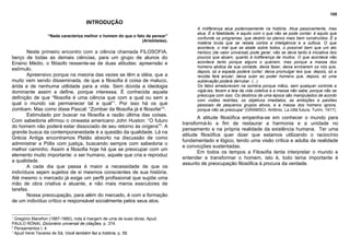 105

                                     INTRODUÇÃO
                                                                                      A indiferença atua poderosamente na história. Atua passivamente, mas
                                                                                      atua. É a fatalidade; é aquilo com o que não se pode contar; é aquilo que
                  “Nada caracteriza melhor o homem do que o fato de pensar”
                                                                                      confunde os programas, que destrói os planos mais bem construídos. É a
                                                               (Aristóteles).
                                                                                      matéria bruta que se rebela contra a inteligência e a sufoca. O que
                                                                                      acontece, o mal que se abate sobre todos, o possível bem que um ato
       Neste primeiro encontro com a ciência chamada FILOSOFIA,                       heróico (de valor universal) pode gerar, não se deve tanto à iniciativa dos
berço de todas as demais ciências, para um grupo de alunos do                         poucos que atuam, quanto à indiferença de muitos. O que acontece não
Ensino Médio, o filósofo ressente-se de duas atitudes: apreensão e                    acontece tanto porque alguns o queiram, mas porque a massa dos
                                                                                      homens abdica de sua vontade, deixa fazer, deixa enrolarem os nós que,
estímulo.                                                                             depois, só a espada poderá cortar; deixa promulgar leis que, depois, só a
       Apreensivo porque na maioria das vezes se têm a idéia, que a                   revolta fará anular; deixa subir ao poder homens que, depois, só uma
muito vem sendo disseminada, de que a filosofia é coisa de maluco,                    sublevação poderá derrubar. (...)
árida e de nenhuma utilidade para a vida. Sem dúvida a ideologia                      Os fatos amadurecem na sombra porque mãos, sem qualquer controle a
dominante assim a define, porque interessa. É conhecida aquela                        vigiá-las, tecem a teia da vida coletiva e a massa não sabe, porque não se
                                                                                      preocupa com isso. Os destinos de uma época são manipulados de acordo
definição de que “filosofia é uma ciência que com a qual ou sem a                     com visões restritas, os objetivos imediatos, as ambições e paixões
qual o mundo vai permanecer tal e qual”1. Por isso há os que                          pessoais de pequenos grupos ativos, e a massa dos homens ignora,
zombam. Mas como disse Pascal: “Zombar da filosofia já é filosofar”2.                 porque não se preocupa” (GRAMSCI, Antônio. La città futura. Turim, 1917).
       Estimulado por buscar na filosofia a razão última das coisas.
                                                                                       A atitude filosófica empenha-se em conhecer o mundo para
Com sabedoria afirmou o cineasta americano John Huston: “O futuro
                                                                                transformá-lo a fim de restaurar a harmonia e a unidade no
do homem não poderá estar dissociado de seu retorno às origens”3. A
                                                                                pensamento e na própria realidade da existência humana. Ter uma
grande busca da contemporaneidade é a questão da qualidade. Lá na
                                                                                atitude filosófica quer dizer que estamos utilizando o raciocínio
Grécia Antiga encontramos Platão absorto na discussão de como
                                                                                fundamentado e lógico, tendo uma visão crítica e adulta da realidade
administrar a Pólis com justiça, buscando sempre com sabedoria o
                                                                                e convicções sustentadas.
melhor caminho. Assim a filosofia hoje há que se preocupar com um
                                                                                       Em todos os tempos a Filosofia tenta interpretar o mundo e
elemento muito importante: o ser humano, aquele que cria e reproduz
                                                                                entender e transformar o homem, isto é, todo tema importante é
a qualidade.
                                                                                assunto de preocupação filosófica à procura da verdade.
       A cada dia que passa é maior a necessidade de que os
indivíduos sejam sujeitos de si mesmos conscientes de sua história.
Até mesmo o mercado já exige um perfil profissional que supõe uma
mão de obra criativa e atuante, e não mais meros executores de
tarefas.
       Nossa preocupação, para além do mercado, é com a formação
de um indivíduo crítico e responsável socialmente pelos seus atos.


1
  Gregório Marañon (1887-1960), nota à margem de uma de suas obras, Apud.
PAULO RÓNAI, Dicionário universal de citações, p. 374.
2
  Pensamentos I, 4.
3
  Apud Irene Tavares de Sá, Você também faz a história, p. 58.
 