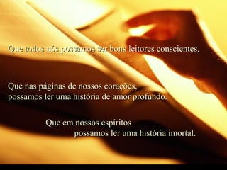 Que todos nós possamos ser bons leitores conscientes.Que todos nós possamos ser bons leitores conscientes.
Que nas páginas de nossos corações,Que nas páginas de nossos corações,
possamos ler uma história de amor profundo.possamos ler uma história de amor profundo.
Que em nossos espíritosQue em nossos espíritos
possamos ler uma história imortal.possamos ler uma história imortal.
 