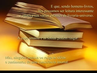 E que, sendo homens-livros,E que, sendo homens-livros,
nós possamos ser leitura interessantenós possamos ser leitura interessante
e criativa nas várias estantes da livraria-universo.e criativa nas várias estantes da livraria-universo.
A capa amassa e as folhas podem rasgar.A capa amassa e as folhas podem rasgar.
Mas, ninguém amassa ou rasga as idéiasMas, ninguém amassa ou rasga as idéias
e sentimentos de uma consciência imortal.e sentimentos de uma consciência imortal.
 