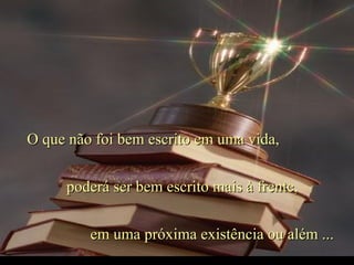 O que não foi bem escrito em uma vida,O que não foi bem escrito em uma vida,
poderá ser bem escrito mais à frente,poderá ser bem escrito mais à frente,
em uma próxima existência ou além ...em uma próxima existência ou além ...
 