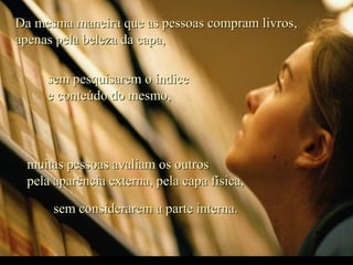 Da mesma maneira que as pessoas compram livros,Da mesma maneira que as pessoas compram livros,
apenas pela beleza da capa,apenas pela beleza da capa,
sem pesquisarem o índicesem pesquisarem o índice
e conteúdo do mesmo,e conteúdo do mesmo,
muitas pessoas avaliam os outrosmuitas pessoas avaliam os outros
pela aparência externa, pela capa física,pela aparência externa, pela capa física,
sem considerarem a parte interna.sem considerarem a parte interna.
 