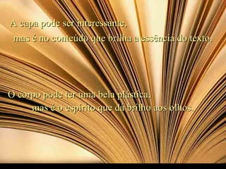 A capa pode ser interessante,A capa pode ser interessante,
mas é no conteúdo que brilha a essência do texto.mas é no conteúdo que brilha a essência do texto.
O corpo pode ter uma bela plástica,O corpo pode ter uma bela plástica,
mas é o espírito que dá brilho aos olhos.mas é o espírito que dá brilho aos olhos.
 