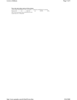 Livros e Infância                                                       Page 5 of 5



       Para citar este artigo copie as linhas abaixo:
       CRISTIANE MADANÊLO DE OLIVEIRA. "LIVROS E INFÂNCIA" [online]
       Disponível          na         internet        via WWW    URL:
       http://www.graudez.com.br/litinf/livros.htm
       Capturado em 19/6/2008




http://www.graudez.com.br/litinf/livros.htm                              19/6/2008
 