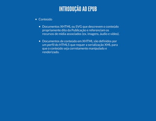 INTRODUÇÃO AO EPUB
Conteúdo
Documentos XHTML ou SVG que descrevem o conteúdo
propriamente dito da Publicação e referenciam os
recursos de mídia associados (ex. imagens, áudio e vídeo).
Documentos de conteúdo em XHTML são definidos por
um perfil do HTML5 que requer a serialização XML para
que o conteúdo seja corretamente manipulado e
renderizado.

 