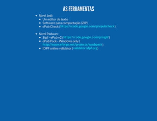 AS FERRAMENTAS
Nível Jedi:
Um editor de texto
Software para compactação (ZIP)
ePub Check ( https://code.google.com/p/epubcheck )
Nível Padwan:
Sigil - ePub v2 ( https://code.google.com/p/sigil/ )
ePub Pack - Windows only (
http://sourceforge.net/projects/epubpack )
IDPF online validator ( validator.idpf.org )

 