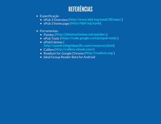 REFERÊNCIAS
Especificação
ePub 3 Overview ( http://www.idpf.org/epub/30/spec/ )
ePub 3 home page ( http://idpf.org/epub )
Ferramentas:
Pandoc ( http://johnmacfarlane.net/pandoc/ )
ePub Tools ( https://code.google.com/p/epub-tools/ )
ePub3 demos (
http://azardi.infogridpacific.com/resources.html )
Calibre ( http://calibre-ebook.com/ )
Readium for Google Chrome ( http://readium.org/ )
Ideal Group Reader Beta for Android

 