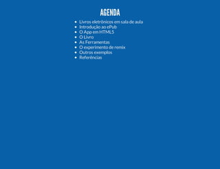AGENDA
Livros eletrônicos em sala de aula
Introdução ao ePub
O App em HTML5
O Livro
As Ferramentas
O experimento de remix
Outros exemplos
Referências

 