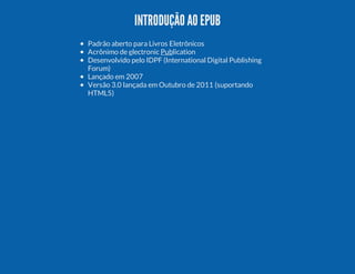INTRODUÇÃO AO EPUB
Padrão aberto para Livros Eletrônicos
Acrônimo de electronic Publication
Desenvolvido pelo IDPF (International Digital Publishing
Forum)
Lançado em 2007
Versão 3.0 lançada em Outubro de 2011 (suportando
HTML5)

 
