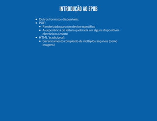INTRODUÇÃO AO EPUB
Outros formatos disponíveis:
PDF:
Renderizado para um device específico
A experiência de leitura quebrada em alguns dispositivos
eletrônicos (zoom)
HTML 'tradicional':
Gerenciamento complexto de múltiplos arquivos (como
imagens)

 