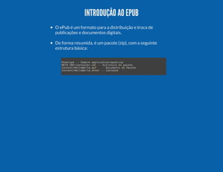 INTRODUÇÃO AO EPUB
O ePub é um formato para a distribuição e troca de
publicações e documentos digitais.
De forma resumida, é um pacote (zip), com a seguinte
estrutura básica:
Mmtp - Smr apiaineu+i
ieye - epe plcto/pbzp
MT-N/otie.m - Etuuad pct
EAIFcnanrxl - srtr
o aoe
CnetHlool.p
otn/elWrdof
- Dcmnod Pct
- ouet
o aoe
CnetHlool.hm - Cned
otn/elWrdxtl - otúo

 