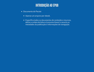 INTRODUÇÃO AO EPUB
Documento do Pacote
Apenas um arquivo por ebook.
Especifica todos os documentos de conteúdo e recursos,
define a ordem de leitura (consumo linear) e associa os
metadados da publicação e informações de navegação.

 