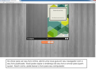 Ao clicar para ver seu livro online, abrirá uma nova guia em seu navegador com o
seu livro publicado. Você pode copiar o endereço do seu livro e enviar para quem
quiser. Assim como, pode baixar o livro para seu computador.
 