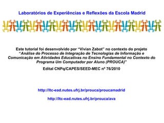 Laboratórios de Experiências e Reflexões da Escola Madrid
LEREM
Este tutorial foi desenvolvido por “Vivian Zabot” no contexto do projeto
“Análise do Processo de Integração de Tecnologias de Informação e
Comunicação em Atividades Educativas no Ensino Fundamental no Contexto do
Programa Um Computador por Aluno (PROUCA)”
Edital CNPq/CAPES/SEED-MEC nº 76/2010
http://ltc-ead.nutes.ufrj.br/prouca/proucamadrid
http://ltc-ead.nutes.ufrj.br/prouca/ava
 