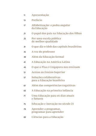 11	Apresentação
13	Prefácio
17	 Alfabetização: a pedra angular
da Educação
21	 O papel dos pais na Educação dos filhos
25	 Por uma escola pública
de melhor qualidade
31	 O que diz o Ideb das capitais brasileiras
35	 A vez do professor
39	 Além da Educação formal
41	 A Educação na América Latina
45	 O que o Pisa e Cingapura nos ensinam
51	 Acesso ao Ensino Superior
57	 Soluções colaborativas
para a Educação brasileira
61	 Além das competências cognitivas
65	 A Educação na primeira infância
71	 Uma Educação para os dias atuais
e futuros
75	 Educação e inovação no século 21
79	 Aprender a programar,
programar para aprender
83	 Ciências para a Educação
 